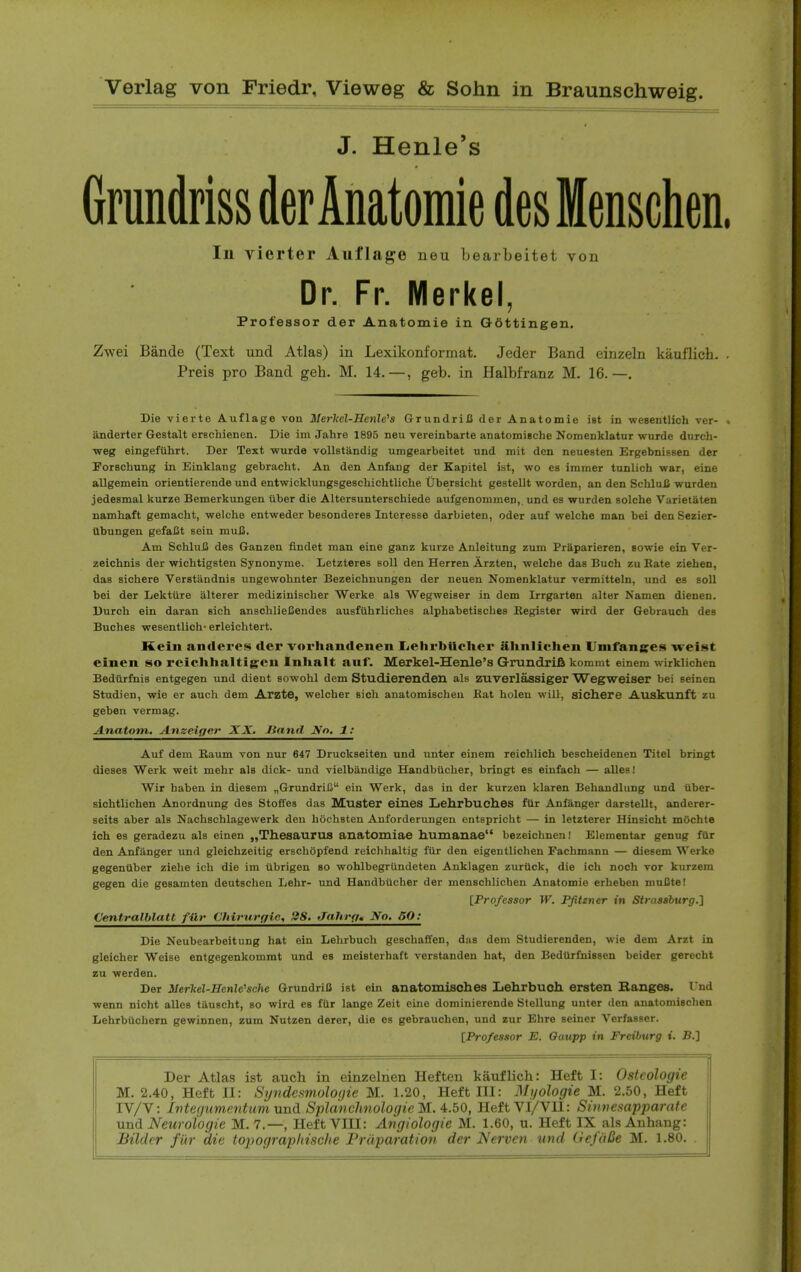 J. Henle's Gmndriss der Anatomie desMenschen In vierter Auflage neu bearbeitet von Dr. Fr. Merkel, Professor der Anatomie in Gottingen. Zwei Bande (Text und Atlas) in Lexikonformat. Jeder Band einzeln kauflich. Preis pro Band geh. M. 14,—, geb. in Halbfranz M. 16.—. Die vierte Auflage von Merlcel-Kenle's GrundriJJ der Anatomie ist in weBentlich ver- anderter Gestalt erschienen. Die im Jahre 1895 neu vereinbarte anatomische Nomenklatur wurde dnrch- weg eingefuhrt. Der Text wurde vollstandig umgearbeitet und mit den neuesten Drgebnissen der Forscbung in Einklang gebracht. An den Anfang der Kapitel ist, wo es immer tunlich war, eine allgemein orientierende und entwicklungsgescbichtlicbe Ubersicht gestellt worden, an den SchluB warden jedesmal kurze Bemerkungen iiber die Altersunterschiede aufgenonimen,. und es wurden solcbe Varietaten nambaft gemacht, welche entweder besonderes Interesse darbieten, Oder auf welche man bei den Sezier- ttbungen gefaCt sein muB. Am SchluIS des Ganzen flndet man eine ganz kurze Anieitung zum Priparieren, sowie ein Ver- zeicbnis der wichtigsten Synonyme. Letzteres soil den Herren Arzten, welche dae Buch zu Bate Ziehen, das sichere Verstandnis ungewobnter Bezeichnungen der neuen Nomenklatur vermitteln, und es soil bei der Lektiire alterer mediziniscber Werke als Wegweiser in dem Irrgarten alter Namen dienen. Durch ein daran sicb anscblieBendes ausfUbrliches alphabetiscbes Begister wird der Gebrauch des Buches wesentlich- erleichtert. Kein anderes der vorhandenen liChrbtlclier alinlichen Umfanges weist einen so rciclihaltigcn Inhalt auf. Merkel-Henle's Grundrifi kommt einem wirklichen Bediirfnis entgegen und dient sowohl dem Studierenden als zuverlassiger Wegweiser bei seinen Studien, wie er auch dem Arzte, welcber sicb anatomiscbeu Eat bolen will, sich.ere Auskunft zu geben yermag. Ajnatom. Anseifjer XX, Jiand No. 1: Auf dem Baum von nur 647 Druckseiten und tuiter einem reicblich bescbeidenen Titel bringt dieses Werk weit mebr als dick- und vielbandige Handbiicber, bringt es eiufach — alles! Wir baben in diesem „GrundriIi ein Werk, das in der kurzen klaren Behandlung und tlber- sichtlichen Anordnung des Stoffes das Muster eines Xjeh.rbuch.es ftir Anfanger darstellt, anderer- seits aber als Nacbschlagewerk den hocbsten Anforderungen entspricbt — in letzterer Hinsicht mochte ich es geradezu als einen „Thesauru8 anatomiae humanae bezeicbneni Elementar genug fUr den Anfanger und gleichzeitig erscbOpfend reichbaltig fur den eigentliclien Fachmann — diesem Werke gegenliber ziebe ich die im iibrigen so wohlbegrtindeten Anklagen zurtick, die ich noch vor kurzem gegen die gesamten deutschen Lebr- und HandbUcher der menschlichen Anatomie erbeben muCte! [Professor W. Pfitzner in Strasaburg.1 Centralblatt fiir Chirurffie, 28. flahrf/. No. 50: Die Neubearbeitung hat ein Lehrbucb geschaffen, das dem Studierenden, wie dem Arzt in gleicher Weise entgegenkommt und es meisterhaft verstanden bat, den Bedtlrfnissen beider gerecht zu werden. Der JUerVel-Henle^sche GrundriB ist ein anatomisches Lehrbuch ersten Banges. I'nd wenn nicht alles tauscbt, so wird es fUr lange Zeit eiuo dominierende SteUung uuter den anatomischen Lehrbiichern gewinnen, zum Nutzen derer, die es gebraucben, und zur Ehre seiner Verfasser. [Professor E. Oaupp in Freiburg i. JB.] Der Atlas ist auch in einzelnen Heften kauflich: Heft I: Osteologie M. 2.40, Heft II: Stjndesmolofjie M. 1.20, Heft III: Ni/ologie M. 2.50, Heft IV/V: Integiimentum und SplanchnologieM. '^.bO, HeftVI/VIl: Simiesapparate uni Neuroiogie M. 7.—, HeftVIII: Angiologic M. 1.60, u. Heft IX als Auhang: Bildcr fiir die topograpltische Prdparation der Nerven und GefaBe M. 1.80.