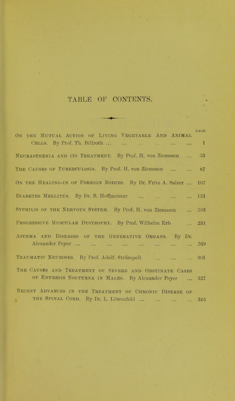 TABLE OF CONTENTS. — PAGE On the Mutual Action of Living Vegetable And Animal Cells. By Prof. Th. Billroth 1 Neurasthenia and its Treatment. By Prof. H. von Zicmssen ... 53 The Causes of Tuberculosis. By Prof. H. von Ziemssen 87 On the Healing-in of Foreign Bodies. By Dr. Fritz A. Salzer ... 107 Diabetes Mellitus. By Dr. B. Hoffmeister 151 Syphilis of the Nervous System. By Prof. H. von Ziemssen ... 203 Progressive Muscular Dystrophy. By Prof. Wilhelm Erb ... 231 Asthma and Diseases of the Generative Organs. By Dr. Alexander Peyer ... 265) Traumatic Neuroses. By Prof. Adolf. Strumpell 301 The Causes and Treatment of Severe and Obstinate Cases of Enuresis Nocturna in Males. By Alexander Peyer ... 327 Recent Advances in the Treatment of Chronic Disease of the Spinal Cord. By Dr. L. Lowenfeld 345