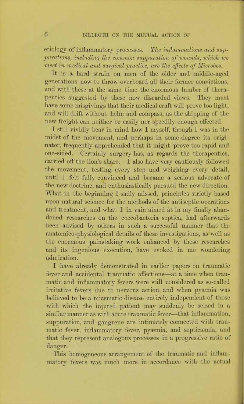 (i etiology of inflammatory processes. The inflammations and sup- purations, including the common suppuration of wounds, ivhich we meet in medical and surgical practice, are the effects of Microbes. It is a hard strain on men of the older and middle-aged generations now to throw overboard all their former convictions, and with these at the same time the enormous lumber of thera- peutics suggested by these now discarded views. They must have some misgivings that their medical craft will prove too light, and will drift without helm and compass, as the shipping of the new freight can neither be easily nor speedily enough effected. I still vividly bear in mind how I myself, though I was in the midst of the movement, and perhaps in some degree its origi- nator, frequently apprehended that it might prove too rapid and one-sided. Certainly surgery has, as regards the therapeutics, carried off the lion's share. I also have very cautiously followed the movement, testing every step and weighing every detail, until I felt fully convinced and became a zealous advocate of the new doctrine, and enthusiastically pursued the new direction. What in the beginning I sadly missed, principles strictly based upon natural science for the methods of the antiseptic operations and treatment, and what I in vain aimed at in my finally aban- doned researches on the coccobacteria septica, had afterwards been advised by others in such a successful manner that the anatomico-physiological details of these investigations, as well as the enormous painstaking work enhanced by these researches and its ingenious execution, have evoked in me wondering admiration. I have already demonstrated in earlier papers on traumatic fever and accidental traumatic affections—at a time when trau- matic and inflammatory fevers were still considered as so-called irritative fevers due to nervous action, and when pyaemia was believed to be a miasmatic disease entirely independent of those with which the injured patient may suddenly be seized in a similar manner as with acute traumatic fever—that inflammation, suppuration, and gangrene are intimately connected with trau- matic fever, inflammatory fever, pyaemia, and septicaemia, and that they represent analogous processes in a progressive ratio of danger. This homogeneous arrangement of the traumatic and inflam- matory fevers was much more in accordance with the actual