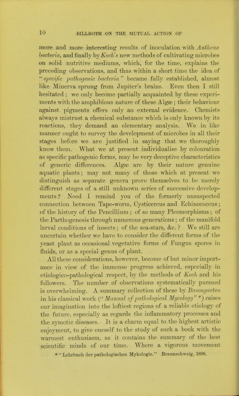 more and more interesting results of inoculation with Anthrax bacteria, and finally hyKoclis new methods of cultivating microbes on solid nutritive mediums, which, for the time, explains the preceding observations, and thus within a short time the idea of specific pathogenic bacteria became fully established, almost like Minerva sprung from Jupiter's brains. Even then I still hesitated ; we only become partially acquainted by these experi- ments with the amphibious nature of these Algae ; their behaviour against pigments offers only an external evidence. Chemists always mistrust a chemical substance which is only known by its reactions, they demand an elementary anaWsis. We in like manner ought to survey the development of microbes in all their stages before we are justified in saying that we thoroughly know them. What we at present individualise by colouration as specific pathogenic forms, may be very deceptive characteristics of generic differences. Alga3 are by their nature genuine aquatic plants; may not many of those which at present we distinguish as separate genera prove themselves to be merely different stages of a still unknown series of successive develop- ments'? Need I remind you of the formerly unsuspected connection between Tape-worm, Cysticercus and Echinococcus; of the history of the Pencillium ; of so many Pleomorphisms ; of the Parthogenesis through numerous generations ; of the manifold larval conditions of insects ; of the sea-stars, &c. ? We still are uncertain whether we have to consider the different forms of the yeast plant as occasional vegetative forms of Fungus spores in fluids, or as a special genus of plant. All these considerations, however, become of but minor import- ance in view of the immense progress achieved, especially in etiologico-pathological respect, by the methods of Koch and his followers. The number of observations systematically pursued is overwhelming. A summary collection of these by Battmgarten in his classical work ( Manual of pathological Mycology *) raises our imagination into the loftiest regions of a reliable etiology of the future, especially as regards the inflammatory processes and the zymotic diseases. It is a charm equal to the highest artistic enjoyment, to give oneself to the study of such a book with the warmest enthusiasm, as it contains the summary of the best scientific minds of our time. Where a vigorous movement *  Lehrbuch der pathologischen Mykologie. Braunschweig, 1890.