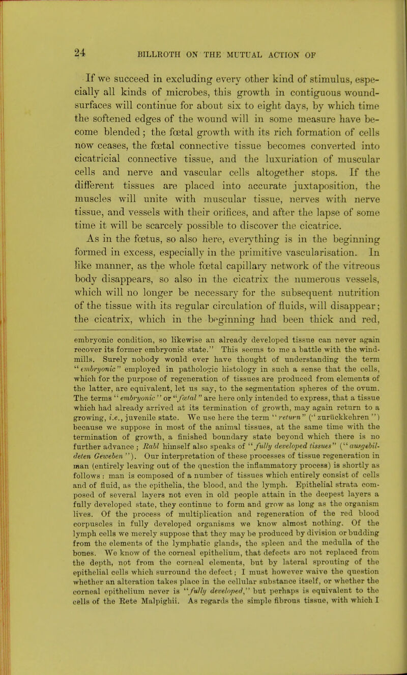 If we succeed in excluding every other kind of stimulus, espe- cially all kinds of microbes, this growth in contiguous wound- surfaces will continue for about six to eight days, by which time the softened edges of the wound will in some measure have be- come blended; the foetal growth with its rich formation of cells now ceases, the foetal connective tissue becomes converted into cicatricial connective tissue, and the luxuriation of muscular cells and nerve and vascular cells altogether stops. If the different tissues are placed into accurate juxtaposition, the muscles will unite with muscular tissue, nerves with nerve tissue, and vessels with their orifices, and after the lapse of some time it will be scarcely possible to discover the cicatrice. As in the foetus, so also here, everything is in the beginning formed in excess, especially in the primitive vascularisation. In like manner, as the whole foetal capillary network of the vitreous body disappears, so also in the cicatrix the numerous vessels, which will no longer be necessary for the subsequent nutrition of the tissue with its regular circulation of fluids, will disappear; the cicatrix, which in the beginning had been thick and red, embryonic condition, so likewise an already developed tissue can never again recover its former embryonic state. This seems to me a battle with the wind- mills. Surely nobody would ever have thought of understanding the term embryonic employed in pathologic histology in such a sense that the cells, which for the purpose of regeneration of tissues are produced from elements of the latter, are equivalent, let us say, to the segmentation spheres of the ovum. The terms  embryonic  or fecial are here only intended to express, that a tissue which had already arrived at its termination of growth, may again return to a growing, i.e., juvenile state. We use here the term return  (*' zuriickkehren ) because we suppose in most of the animal tissues, at the same time with the termination of growth, a finished boundary state beyond which there is no further advance ; Rabl himself also speaks of fully developed tissues { ausgebil- deten Geweben ). Our interpretation of these processes of tissue regeneration in man (entirely leaving out of the question the inflammatory process) is shortly as follows : man is composed of a number of tissues which entirely consist of cells and of fluid, as the epithelia, the blood, and the lymph. Epithelial strata com- posed of several layers not evon in old people attain in the deepest layers a fully developed state, they continue to form and grow as long as the organism lives. Of the process of multiplication and regeneration of the red blood corpuscles in fully developed organisms we know almost nothing. Of the lymph colls we merely supposo that they may be produced by division or budding from the elements of the lymphatic glands, the spleen and the medulla of the bones. We know of the corneal epithelium, that defects aro not replaced from the depth, not from the corneal elements, but by lateral sprouting of the epithelial cells which surround the defect; I must however waive the question whether an alteration takes place in the cellular substance itself, or whether the corneal epithelium never is fully developed,'1 but perhaps is equivalent to the cells of the Eete Malpighii. As regards the simple fibrous tissue, with which I