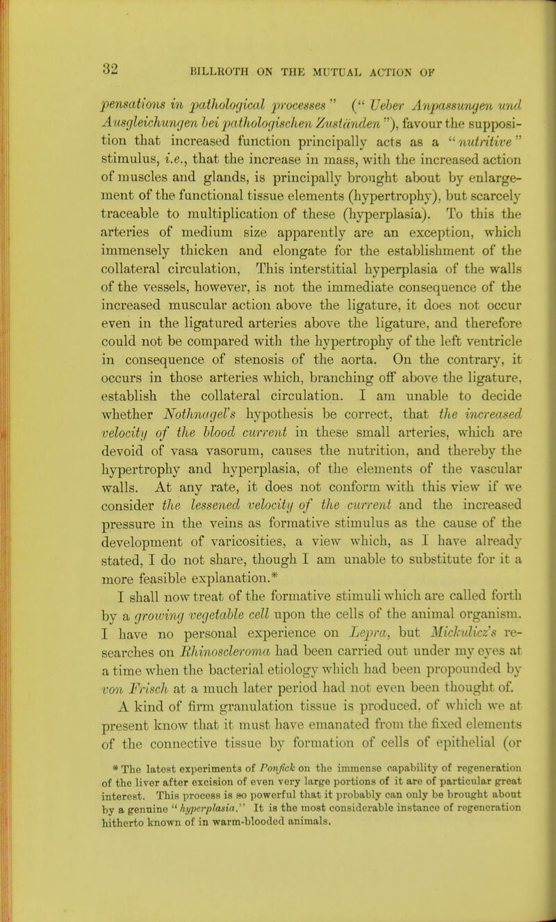 pensations in pathological processes  ( Ueber Anpassungen unci Ausgleichungen hei pathologischen Zustdnden ), favour the supposi- tion that increased function principally acts as a nutritive stimulus, i.e., that the increase in mass, with the increased action of muscles and glands, is principally brought about by enlarge- ment of the functional tissue elements (hypertrophy), but scarcely traceable to multiplication of these (hyperplasia). To this the arteries of medium size apparently are an exception, which immensely thicken and elongate for the establishment of the collateral circulation, This interstitial hyperplasia of the walls of the vessels, however, is not the immediate consequence of the increased muscular action above the ligature, it does not occur even in the ligatured arteries above the ligature, and therefore could not be compared with the hypertrophy of the left ventricle in consequence of stenosis of the aorta. On the contrary, it occurs in those arteries which, branching off above the ligature, establish the collateral circulation. I am unable to decide whether NothnageVs hypothesis be correct, that tlce increased velocity of the blood current in these small arteries, which are devoid of vasa vasorum, causes the nutrition, and thereby the hypertrophy and hyperplasia, of the elements of the vascular walls. At any rate, it does not conform with this view if we consider the lessened velocity of the current and the increased pressure in the veins as formative stimulus as the cause of the development of varicosities, a view which, as I have already stated, I do not share, though I am unable to substitute for it a more feasible explanation.* I shall now treat of the formative stimuli which are called forth by a growing vegetable cell upon the cells of the animal organism. I have no personal experience on Lepra, but Miclndicz's re- searches on Rhinoscleroma had been carried out under my eyes at a time when the bacterial etiology which had been propounded by von Frisch at a much later period had not even been thought of. A kind of firm granulation tissue is produced, of which we at present know that it must have emanated from the fixed elements of the connective tissue by formation of cells of epithelial (or *Thc latest experiments of Ponjick on the immense capability of regeneration of the liver after excision of even very large portions of it are of particular great interest. This process is so powerful that it probably can only be brought about by a genuine  hyperplasia. It is the most considerable instance of regeneration hitherto known of in warm-blooded animals.