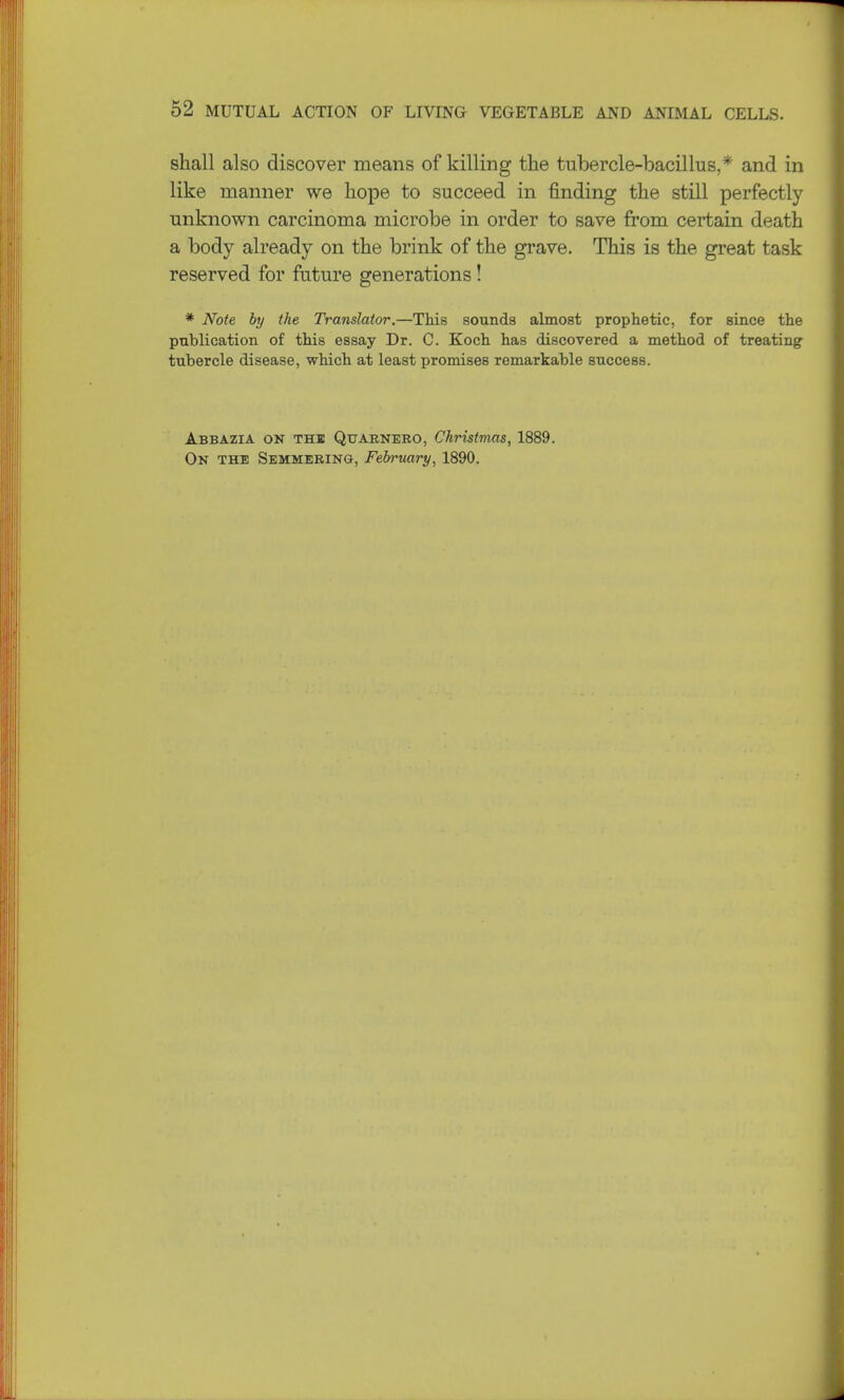 shall also discover means of killing the tubercle-bacillus,*' and in like manner we hope to succeed in finding the still perfectly- unknown carcinoma microbe in order to save from certain death a body already on the brink of the grave. This is the great task reserved for future generations! * Note by the Translator.—This sounds almost prophetic, for since the publication of this essay Dr. C. Koch has discovered a method of treating tubercle disease, which at least promises remarkable success. Abbazia on the Quarnebo, Christmas, 1889. On the Semmebing, February, 1890.