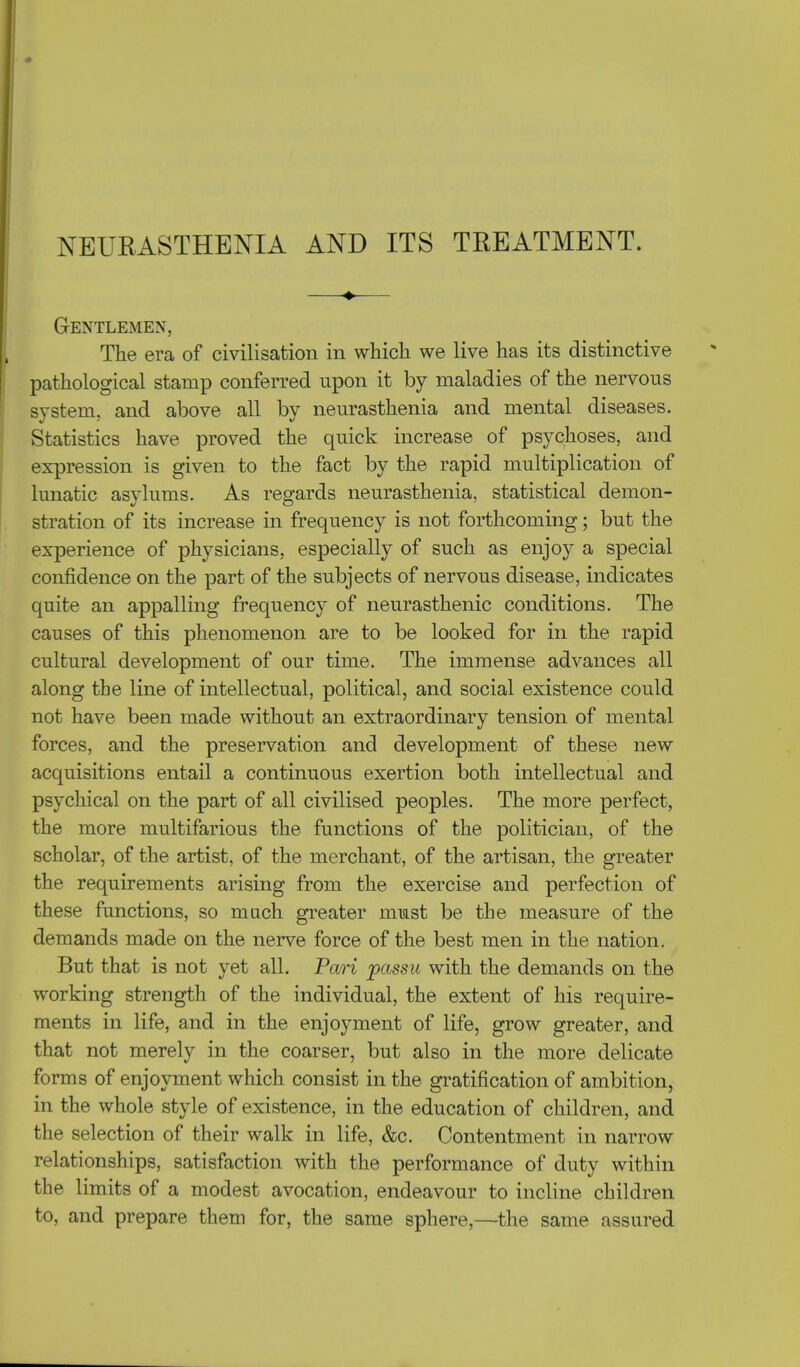 NEURASTHENIA AND ITS TREATMENT. Gentlemen, The era of civilisation in which we live has its distinctive pathological stamp conferred upon it by maladies of the nervous system, and above all by neurasthenia and mental diseases. Statistics have proved the quick increase of psychoses, and expression is given to the fact by the rapid multiplication of lunatic asylums. As regards neurasthenia, statistical demon- stration of its increase in frequency is not forthcoming; but the experience of physicians, especially of such as enjoy a special confidence on the part of the subjects of nervous disease, indicates quite an appalling frequency of neurasthenic conditions. The causes of this phenomenon are to be looked for in the rapid cultural development of our time. The immense advances all along the line of intellectual, political, and social existence could not have been made without an extraordinary tension of mental forces, and the preservation and development of these new acquisitions entail a continuous exertion both intellectual and psychical on the part of all civilised peoples. The more perfect, the more multifarious the functions of the politician, of the scholar, of the artist, of the merchant, of the artisan, the greater the requirements arising from the exercise and perfection of these functions, so much greater must be the measure of the demands made on the nerve force of the best men in the nation. But that is not yet all. Pari passu with the demands on the working strength of the individual, the extent of his require- ments in life, and in the enjoyment of life, grow greater, and that not merely in the coarser, but also in the more delicate forms of enjoyment which consist in the gratification of ambition, in the whole style of existence, in the education of children, and the selection of their walk in life, &c. Contentment in narrow relationships, satisfaction with the performance of duty within the limits of a modest avocation, endeavour to incline children to, and prepare them for, the same sphere,—the same assured