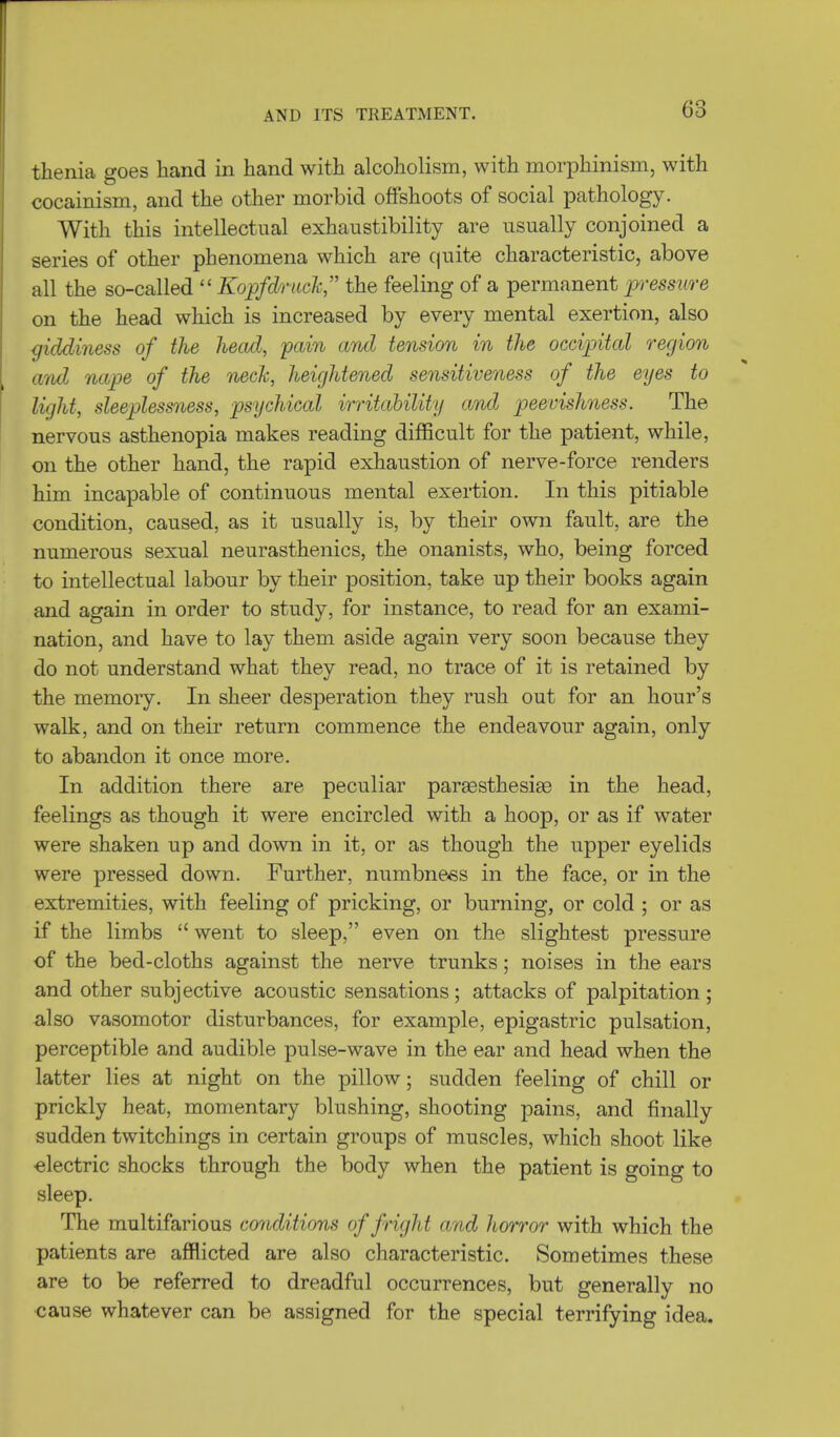 thenia goes hand in hand with alcoholism, with morphinism, with cocainism, and the other morbid offshoots of social pathology. With this intellectual exhaustibility are usually conjoined a series of other phenomena which are quite characteristic, above all the so-called  Kopfdruck the feeling of a permanent pressure on the head which is increased by every mental exertion, also giddiness of the head, pain and tension in the occipital region ami nape of the neck, heightened sensitiveness of the eyes to light, sleeplessness, psychical irritability and peevishness. The nervous asthenopia makes reading difficult for the patient, while, on the other hand, the rapid exhaustion of nerve-force renders him incapable of continuous mental exertion. In this pitiable condition, caused, as it usually is, by their own fault, are the numerous sexual neurasthenics, the onanists, who, being forced to intellectual labour by their position, take up their books again and again in order to study, for instance, to read for an exami- nation, and have to lay them aside again very soon because they do not understand what they read, no trace of it is retained by the memory. In sheer desperation they rush out for an hour's walk, and on their return commence the endeavour again, only to abandon it once more. In addition there are peculiar pareesthesiae in the head, feelings as though it were encircled with a hoop, or as if water were shaken up and down in it, or as though the upper eyelids were pressed down. Further, numbness in the face, or in the extremities, with feeling of pricking, or burning, or cold ; or as if the limbs  went to sleep, even on the slightest pressure of the bed-cloths against the nerve trunks; noises in the ears and other subjective acoustic sensations; attacks of palpitation; also vasomotor disturbances, for example, epigastric pulsation, perceptible and audible pulse-wave in the ear and head when the latter lies at night on the pillow; sudden feeling of chill or prickly heat, momentary blushing, shooting pains, and finally sudden twitchings in certain groups of muscles, which shoot like electric shocks through the body when the patient is going to sleep. The multifarious conditions of fright and horror with which the patients are afflicted are also characteristic. Sometimes these are to be referred to dreadful occurrences, but generally no cause whatever can be assigned for the special terrifying idea.