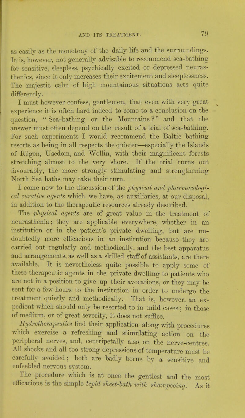 7<J as easily as the monotony of the daily life and the surroundings. It is, however, not generally advisable to recommend sea-bathing for sensitive, sleepless, psychically excited or depressed neuras- thenics, since it only increases their excitement and sleeplessness. The majestic calm of high mountainous situations acts quite differently. I must however confess, gentlemen, that even with very great experience it is often hard indeed to come to a conclusion on the question, Sea-bathing or the Mountains? and that the answer must often depend on the result of a trial of sea-bathing. For such experiments I would recommend the Baltic bathing resorts as being in all respects the quieter—especially the Islands of Kiigen, Usedom, and Wollin, with their magnificent forests stretching almost to the very shore. If the trial turns out favourably, the more strongly stimulating and strengthening North Sea baths may take their turn. I come now to the discussion of the physical and pharmacologi- cal curative agents which we have, as auxiliaries, at our disposal, in addition to the therapeutic resources already described. The physical agents are of great value in the treatment of neurasthenia; they are applicable everywhere, whether in an institution or in the patient's private dwelling, but are un- doubtedly more efficacious in an institution because they are carried out regularly and methodically, and the best apparatus and arrangements, as well as a skilled staff of assistants, are there available. It is nevertheless quite possible to apply some of these therapeutic agents in the private dwelling to patients who are not in a position to give up their avocations, or they may be sent for a few hours to the institution in order to undergo the treatment quietly and methodically. That is, however, an ex- pedient which should only be resorted to in mild cases ; in those of medium, or of great severity, it does not suffice. Jiydrotherapeutics find their application along with procedures which exercise a refreshing and stimulating action on the peripheral nerves, and, centripetally also on the nerve-centres. All shocks and all too strong depressions of temperature must be carefully avoided; both are badly borne by a sensitive and enfeebled nervous system. The procedure which is at once the gentlest and the most efficacious is the simple tepid sheet-bath with shampooing. As it