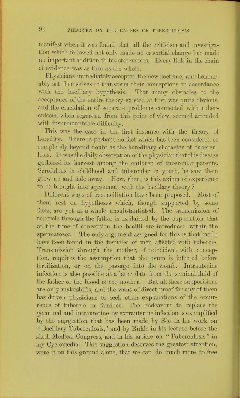 manifest when it was found that all the criticism and investiga- tion which followed not only made no essential change but made no important addition to his statements. Every link in the chain of evidence was as firm as the whole. Physicians immediately accepted the new doctrine, and honour- ably set themselves to transform their conceptions in accordance with the bacillary hypothesis. t That many obstacles to the acceptance of the entire theory existed at first was quite obvious, and the elucidation of separate problems connected with tuber- culosis, when regarded from this point of view, seemed attended with insurmountable difficult v. if This was the case in the first instance with the theory of heredity. There is perhaps no fact which has been considered so completely beyond doubt as the hereditary character of tubercu- losis. It was the daily observation of the physician that this disease gathered its harvest among the children of tubercular parents. Scrofulous in childhood and tubercular in youth, he saw them grow up and fade away. How, then, is this axiom of experience to be brought into agreement with the bacillary theory ? Different ways of reconciliation have been proposed. Most of them rest on hypotheses which, though supported by some facts, are yet as a whole unsubstantiated. The transmission of tubercle through the father is explained by the supposition that at the time of conception the bacilli are introduced within the spermatozoa. The only argument assigned for this is that bacilli have been found in the testicles of men affected with tubercle. Transmission through the mother, if coincident with concep- tion, requires the assumption that the ovum is infected before fertilisation, or on the passage into the womb. Intrauterine infection is also possible at a later date from the seminal fluid of the father or the blood of the mother. But all these suppositions are only makeshifts, and the want of direct proof for any of them has driven physicians to seek other explanations of the occur- rence of tubercle in families. The endeavour to replace the germinal and intrauterine by extrauterine infection is exemplified by the suggestion that has been made by See in his work on  Bacillary Tuberculosis, and by Kiihle in his lecture before the sixth Medical Congress, and in his article on Tuberculosis in my Cyclopaedia. This suggestion deserves the greatest attention, were it on this ground alone, that we can do much more to free