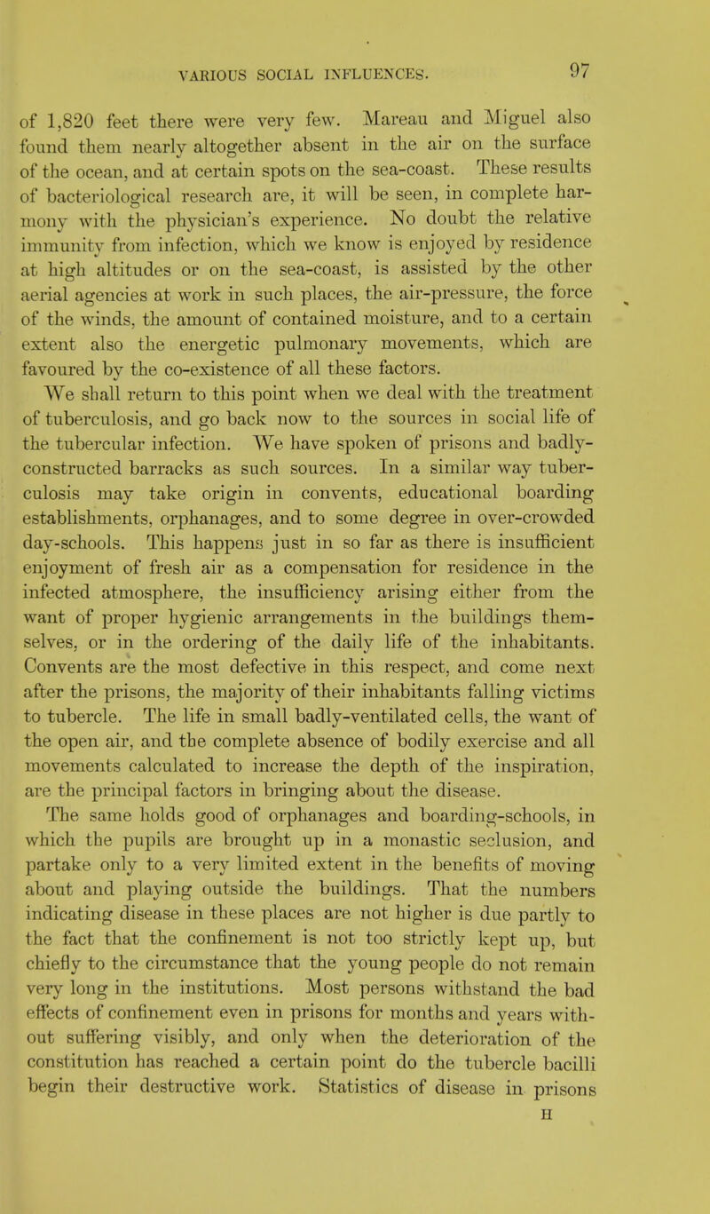 VARIOUS SOCIAL INFLUENCES. of 1,820 feet there were very few. Mareau and Miguel also found them nearly altogether absent in the air on the surface of the ocean, and at certain spots on the sea-coast. These results of bacteriological research are, it will be seen, in complete har- mony with the physician's experience. No doubt the relative immunity from infection, which we know is enjoyed by residence at high altitudes or on the sea-coast, is assisted by the other aerial agencies at work in such places, the air-pressure, the force of the winds, the amount of contained moisture, and to a certain extent also the energetic pulmonary movements, which are favoured by the co-existence of all these factors. We shall return to this point when we deal with the treatment of tuberculosis, and go back now to the sources in social life of the tubercular infection. We have spoken of prisons and badly- constructed barracks as such sources. In a similar way tuber- culosis may take origin in convents, educational boarding establishments, orphanages, and to some degree in over-crowded day-schools. This happens just in so far as there is insufficient enjoyment of fresh air as a compensation for residence in the infected atmosphere, the insufficiency arising either from the want of proper hygienic arrangements in the buildings them- selves, or in the ordering of the daily life of the inhabitants. Convents are the most defective in this respect, and come next after the prisons, the majority of their inhabitants falling victims to tubercle. The life in small badly-ventilated cells, the want of the open air, and the complete absence of bodily exercise and all movements calculated to increase the depth of the inspiration, are the principal factors in bringing about the disease. The same holds good of orphanages and boarding-schools, in which the pupils are brought up in a monastic seclusion, and partake only to a very limited extent in the benefits of moving about and playing outside the buildings. That the numbers indicating disease in these places are not higher is due partly to the fact that the confinement is not too strictly kept up, but chiefly to the circumstance that the young people do not remain very long in the institutions. Most persons withstand the bad effects of confinement even in prisons for months and years with- out suffering visibly, and only when the deterioration of the constitution has reached a certain point do the tubercle bacilli begin their destructive work. Statistics of disease in prisons ii