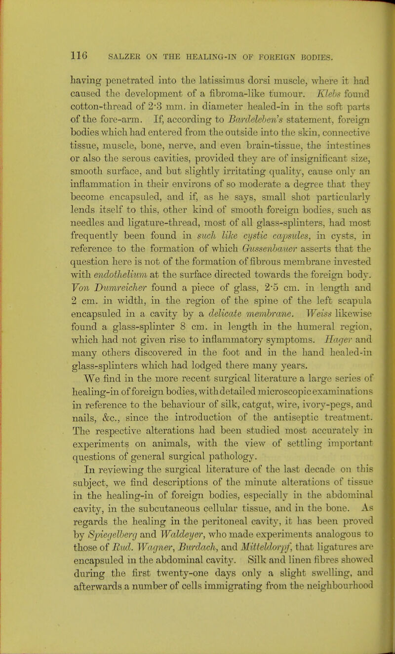having penetrated into the latissimus dorsi muscle, where it had caused the development of a fibroma-like tumour. Klehs found cotton-thread of 2*3 mm. in diameter healed-in in the soft parts of the fore-arm. If, according to Bcwdeleben's statement, foreign bodies which had entered from the outside into the skin, connective tissue, muscle, bone, nerve, and even brain-tissue, the intestines or also the serous cavities, provided they are of insignificant size, smooth surface, and but slightly irritating quality, cause only an inflammation in their environs of so moderate a degree that they become encapsuled, and if, as he says, small shot particularly lends itself to this, other kind of smooth foreign bodies, such as needles and ligature-thread, most of all glass-splinters, had most frequently been found in such like cystic capsules, in cysts, in reference to the formation of which Chissenbauer asserts that the question here is not of the formation of fibrous membrane invested with endothelium at the surface directed towards the foreign body. Von Dumreicher found a piece of glass, 2*5 cm. in length and 2 cm. in width, in. the region of the spine of the left scapula encapsuled in a cavity by a delicate membrane. Weiss likewise found a glass-splinter 8 cm. in length in the humeral region, which had not given rise to inflammatory symptoms. Hager and many others discovered in the foot and in the hand healed-in glass-splinters which had lodged there many years. We find in the more recent surgical literature a large series of healing-in of foreign bodies, with detailed microscopic examinat ions in reference to the behaviour of silk, catgut, wire, ivory-pegs, and nails, &c, since the introduction of the antiseptic treatment. The respective alterations had been studied most accurately in experiments on animals, with the view of settling important questions of general surgical pathology. In reviewing the surgical literature of the last decade on tins subject, we find descriptions of the minute alterations of tissue in the healing-in of foreign bodies, especially in the abdominal cavity, in the subcutaneous cellular tissue, and in the bone. As regards the healing in the peritoneal cavity, it has been proved by Spiecjelberrj and Waldeyer, who made experiments analogous to those of Rod. Wagner, Burdach, and Mitteldorjrf, that ligatures are encapsuled in the abdominal cavity. Silk and linen fibres showed during the first twenty-one days only a slight swelling, and afterwards a number of cells immigrating from the neighbourhood