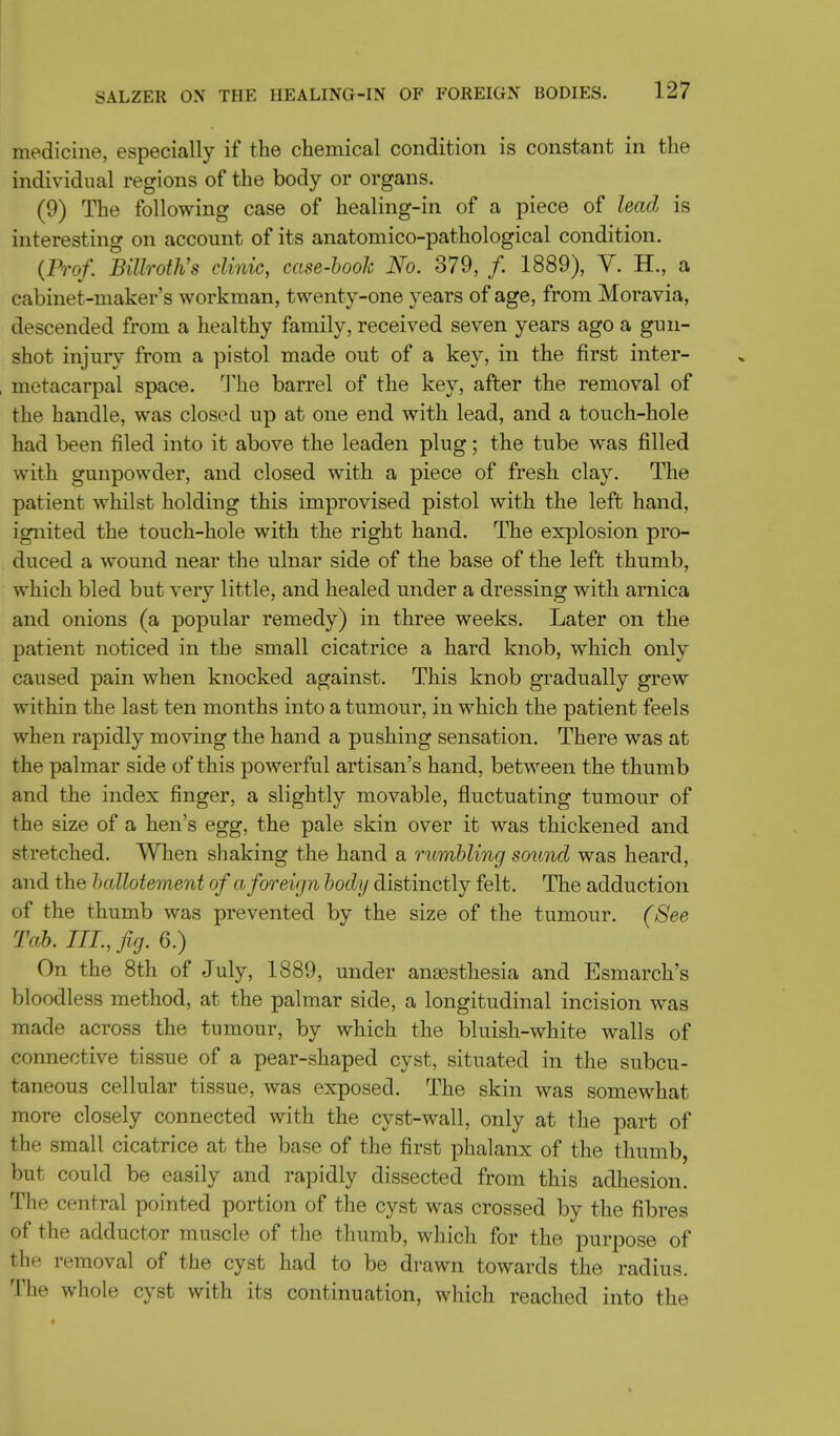 medicine, especially if the chemical condition is constant in the individual regions of the body or organs. (9) The following case of healing-in of a piece of lead is interesting on account of its anatomico-pathological condition. (Prof. Billroth's clinic, case-booh No. 379, /. 1889), V. H., a cabinet-maker's workman, twenty-one years of age, from Moravia, descended from a healthy family, received seven years ago a gun- shot injury from a pistol made out of a key, in the first inter- metacarpal space. The barrel of the key, after the removal of the handle, was closed up at one end with lead, and a touch-hole had been filed into it above the leaden plug; the tube was filled with gunpowder, and closed with a piece of fresh clay. The patient whilst holding this improvised pistol with the left hand, ignited the touch-hole with the right hand. The explosion pro- duced a wound near the ulnar side of the base of the left thumb, which bled but very little, and healed under a dressing with arnica and onions (a popular remedy) in three weeks. Later on the patient noticed in the small cicatrice a hard knob, which only caused pain when knocked against. This knob gradually grew within the last ten months into a tumour, in which the patient feels when rapidly moving the hand a pushing sensation. There was at the palmar side of this powerful artisan's hand, between the thumb and the index finger, a slightly movable, fluctuating tumour of the size of a hen's egg, the pale skin over it was thickened and stretched. When shaking the hand a rumbling sound was heard, and the hallotement of a foreign body distinctly felt. The adduction of the thumb was prevented by the size of the tumour. (See Tab. III., fig. 6.) On the 8th of July, 1889, under anassthesia and Esmarch's bloodless method, at the palmar side, a longitudinal incision was made across the tumour, by which the bluish-white walls of connective tissue of a pear-shaped cyst, situated in the subcu- taneous cellular tissue, was exposed. The skin was somewhat more closely connected with the cyst-wall, only at the part of the small cicatrice at the base of the first phalanx of the thumb, but could be easily and rapidly dissected from this adhesion. The central pointed portion of the cyst was crossed by the fibres of the adductor muscle of the thumb, which for the purpose of the removal of the cyst had to be drawn towards the radius. The whole cyst with its continuation, which reached into the