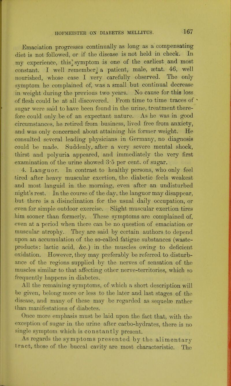 Emaciation progresses continually as long as a compensating diet is not followed, or if the disease is not held in check. In my experience, this^ symptom is one of the earliest and most constant. I well rememberj a patient, male, aetat. 46, well nourished, whose case I very carefully observed. The only symptom he complained of, was a small but continual decrease in weight during the previous two years. No cause for this loss of flesh could be at all discovered. From time to time traces of * sugar were said to have been found in the urine, treatment there- fore could only be of an expectant nature. As he was in good circumstances, he retired from business, lived free from anxiety, and was only concerned about attaining his former weight. He consulted several leading physicians in Germany, no diagnosis could be made. Suddenly, after a very severe mental shock, thirst and polyuria appeared, and immediately the very first examination of the urine showed 3*5 per cent, of sugar. 4. Languor. In contrast to healthy persons, who only feel tired after heavy muscular exertion, the diabetic feels weakest and most languid in the morning, even after an undisturbed night's rest. In the course of the day, the languor may disappear, but there is a disinclination for the usual daily occupation, or even for simple outdoor exercise. Slight muscular exertion tires him sooner than formerly. These symptoms are complained of, even at a period when there can be no question of emaciation or muscular atrophy. They are said by certain authors to depend upon an accumulation of the so-called fatigue substances (waste- products : lactic acid, &c.) in the muscles owing to deficient oxidation. However, they may preferably be referred to disturb- ance of the regions supplied by the nerves of sensation of the muscles similar to that affecting other nerve-territories, which so frequently happens in diabetes. All the remaining symptoms, of which a short description will be given, belong more or less to the later and last stages of the disease, and many of these may be regarded as sequelse rather than manifestations of diabetes. Once more emphasis must be laid upon the fact that, with the exception of sugar in the urine after carbo-hydrates, there is no single symptom which is constantly present. As regards the symptoms presented by the alimentary tract, those of the buccal cavity are most characteristic. The