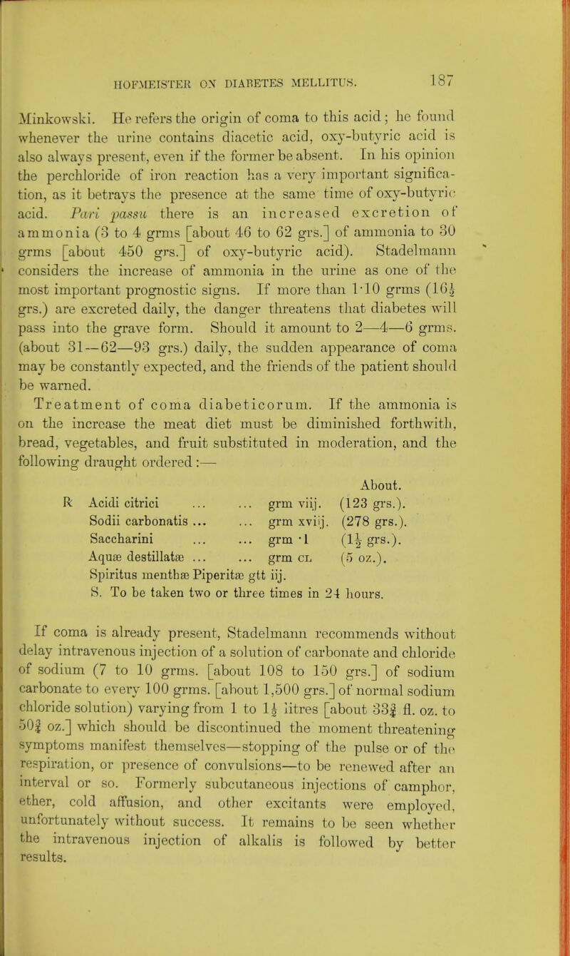 Minkowski. He refers the origin of coma to this acid; he found whenever the urine contains diacetic acid, oxy-butyric acid is also always present, even if the former be absent. In his opinion the perchloride of iron reaction has a very important significa- tion, as it betrays the presence at the same time of oxy-butyric acid. Pari passu there is an increased excretion of ammonia (3 to 4 grms [about 46 to 62 grs.] of ammonia to 30 grms [about 450 grs.] of oxy-butyric acid). Stadelmann considers the increase of ammonia in the urine as one of the most important prognostic signs. If more than 1*10 grms (16g grs.) are excreted daily, the danger threatens that diabetes will pass into the grave form. Should it amount to 2—4—6 grms. (about 31 — 62—93 grs.) daily, the sudden appearance of coma may be constantly expected, and the friends of the patient should be warned. Treatment of coma diabeticorum. If the ammonia is on the increase the meat diet must be diminished forthwith, bread, vegetables, and fruit substituted in moderation, and the following draught ordered :— About. R Acicli citrici ... ... grm viij. (123 grs.). Sodii carbonatis ... ... grm xviij. (278 grs.). Saccharini ... ... grm-1 (1^ grs.). Aquae destillatse ... ... grm cl (5 oz.). Spiritus nientbse Piperitae gtt iij. S. To be taken two or three times in 24 hours. If coma is already present, Stadelmann recommends without delay intravenous injection of a solution of carbonate and chloride of sodium (7 to 10 grms. [about 108 to 150 grs.] of sodium carbonate to every 100 grms. [about 1,500 grs.] of normal sodium chloride solution) varying from 1 to 1£ litres [about 33| fl. oz. to 50f oz.] which should be discontinued the moment threatening symptoms manifest themselves—stopping of the pulse or of the respiration, or presence of convulsions—to be renewed after an interval or so. Formerly subcutaneous injections of camphor, ether, cold affusion, and other excitants were employed, unfortunately without success. It remains to be seen whether the intravenous injection of alkalis is followed by better results.