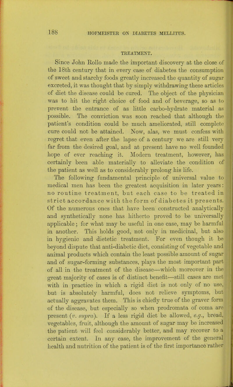 TREATMENT. Since John Hollo made the important discovery at the close of the 18th century that in every case of diabetes the consumption of sweet and starchy foods greatly increased the quantity of sugar excreted, it was thought that by simply withdrawing these articles of diet the disease could be cured. The object of the physician was to hit the right choice of food and of beverage, so as to prevent the entrance of as little carbo-hydrate material as possible. The conviction was soon reached that although the patient's condition could be much ameliorated, still complete cure could not be attained. Now, alas, we must confess with regret that even after the lapse of a century we are still very far from the desired goal, and at present have no well founded hope of ever reaching it. Modern treatment, however, has certainly been able materially to alleviate the condition of the patient as well as to considerably prolong his life. The following fundamental principle of universal value to medical men has been the greatest acquisition in later years: no routine treatment, but each case to be treated in strict accordance with the form of diabetes it presents. Of the numerous ones that have been constructed analytically and synthetically none has hitherto proved to be universally applicable; for what may be useful in one case, may be harmful in another. This holds good, not only in medicinal, but also in hygienic and dietetic treatment. For even though it be- beyond dispute that anti-diabetic diet, consisting of vegetable and animal products which contain the least possible amount of sugar and of sugar-forming substances, plays the most important part of all in the treatment of the disease—which moreover in the great majority of cases is of distinct benefit—still cases are met with in practice in which a rigid diet is not only of no use, but is absolutely harmful, does not relieve symptoms, but actually aggravates them. This is chiefly true of the graver form of the disease, but especially so when prodromata of coma are present (v. supra). If a less rigid diet be allowed, e.g., bread, vegetables, fruit, although the amount of sugar may be increased the patient will feel considerably better, and may recover to a certain extent. In any case, the improvement of the general health and nutrition of the patient is of the first importance rather