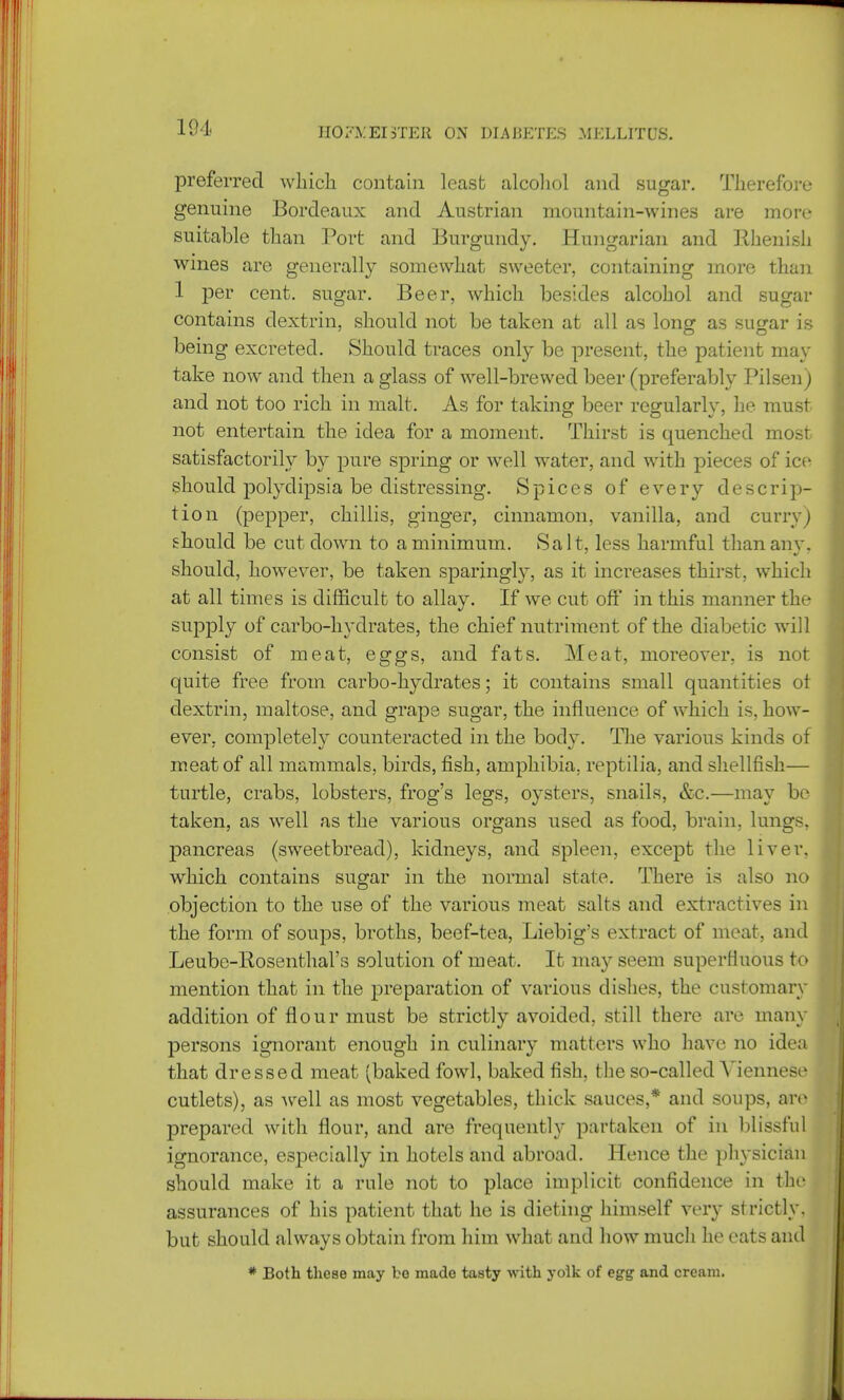 preferred which contain least alcohol and sugar. Therefore genuine Bordeaux and Austrian mountain-wines are more suitable than Port and Burgundy. Hungarian and Ilhenish wines are generally somewhat sweeter, containing more than 1 per cent, sugar. Beer, which besides alcohol and sugar contains dextrin, should not be taken at all as long as sugar is being excreted. Should traces only be present, the patient may take now and then a glass of well-brewed beer (preferably Pilsen) and not too rich in malt. As for taking beer regularly, he must not entertain the idea for a moment. Thirst is quenched most satisfactorily by pure spring or well water, and with pieces of ice should polydipsia be distressing. Spices of every descrip- tion (pepper, chillis, ginger, cinnamon, vanilla, and curry) should be cut down to a minimum. Salt, less harmful than an v. should, however, be taken sparingly, as it increases thirst, which at all times is difficult to allay. If we cut off in this manner the supply of carbo-hydrates, the chief nutriment of the diabetic will consist of meat, eggs, and fats. Meat, moreover, is not quite free from carbo-hydrates; it contains small quantities ot dextrin, maltose, and grape sugar, the influence of which is, how- ever, completely counteracted in the body. The various kinds of meat of all mammals, birds, fish, amphibia, reptilia, and shellfish— turtle, crabs, lobsters, frog's legs, oysters, snails, &c.—may be taken, as well as the various organs used as food, brain, lungs, pancreas (sweetbread), kidneys, and spleen, except the liver, which contains sugar in the normal state. There is also no objection to the use of the various meat salts and extractives in the form of soups, broths, beef-tea, Liebig's extract of meat, and Leube-Rosenthal's solution of meat. It ma}7-seem superfluous to mention that in the preparation of various dishes, the customary addition of flour must be strictly avoided, still there are many persons ignorant enough in culinary matters who have no idea that dressed meat (baked fowl, baked fish, the so-called Viennese cutlets), as well as most vegetables, thick sauces,* and soups, arc prepared with flour, and are frequently partaken of in blissful ignorance, especially in hotels and abroad. Hence the physician should make it a rule not to place implicit confidence in the assurances of his patient that he is dieting himself very strictly, but should always obtain from him what and how much he eats and # Both these may be made tasty with yolk of egg and cream.