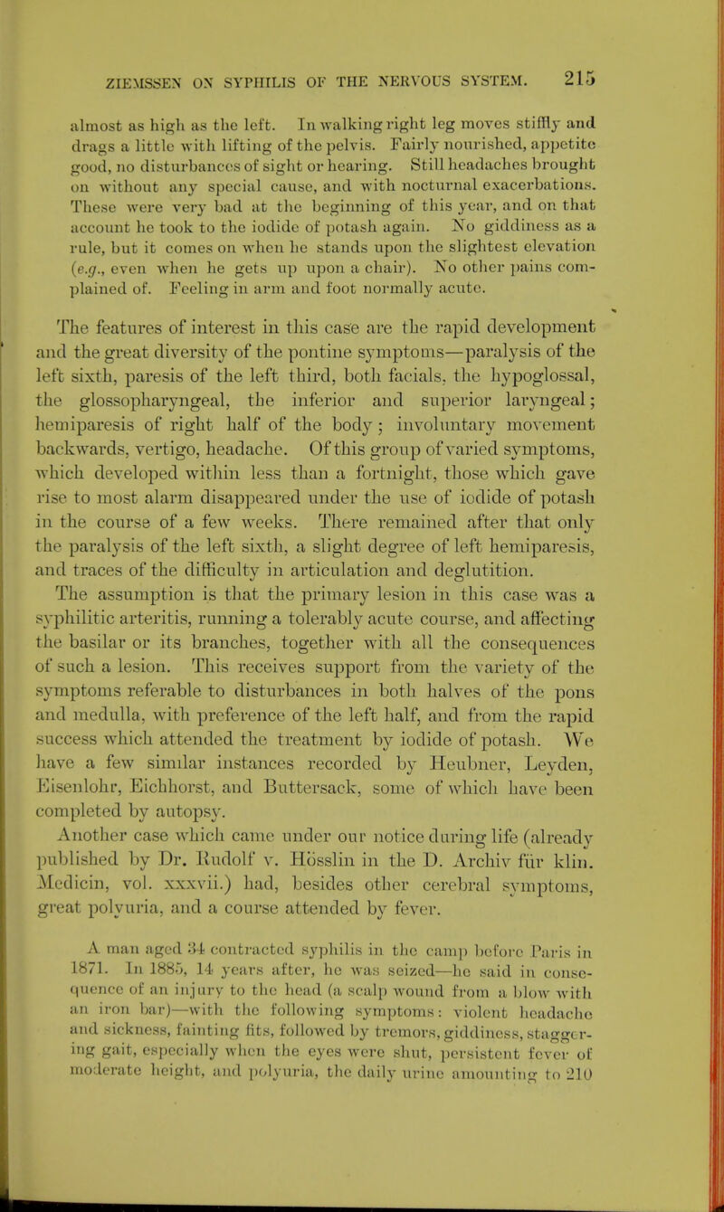 almost as high as the left. In walking right leg moves stiffly and drags a little with lifting of the pelvis. Fairly nourished, appetite good, no disturbances of sight or hearing. Still headaches brought on without any special cause, and with nocturnal exacerbations. These were very bad at the beginning of this year, and on that account he took to the iodide of potash again. No giddiness as a rule, but it comes on when he stands upon the slightest elevation (e.g., even when he gets up upon a chair). No other pains com- plained of. Feeling in arm and foot normally acute. The features of interest in this case are the rapid development and the great diversity of the pontine symptoms—paralysis of the left sixth, paresis of the left third, both facials, the hypoglossal, the glossopharyngeal, the inferior and superior laryngeal; hemiparesis of right half of the body; involuntary movement bac kwards, vertigo, headache. Of this group of varied symptoms, which developed within less than a fortnight, those which gave rise to most alarm disappeared under the use of iodide of potash in the course of a few weeks. There remained after that only the paralysis of the left sixth, a slight degree of left hemiparesis, and traces of the difficulty in articulation and deglutition. The assumption is that the primary lesion in this case was a syphilitic arteritis, running a tolerably acute course, and affecting the basilar or its branches, together with all the consequences of such a lesion. This receives support from the variety of the symptoms referable to disturbances in both halves of the pons and medulla, with preference of the left half, and from the rapid success which attended the treatment by iodide of potash. We have a few similar instances recorded by Heubner, Leyden, Eisenlohr, Eichhorst, and Buttersack, some of which have been completed by autopsy. Another case which came under our notice during life (already published by Dr. Rudolf v. Hosslin in the D. Archiv fur klin, Medicin, vol. xxxvii.) had, besides other cerebral symptoms, great polyuria, and a course attended by fever. A man aged 34 contracted syphilis in the camp before Paris in 1871. In 1885, 14 years after, he was seized—he said in conse- quence of an injury to the head (a scalp wound from a blow with an iron bar)—with the following symptoms: violent headache and sickness, fainting fits, followed by tremors, giddiness, stagger- ing gait, especially when the eyes were shut, persistent fever of moderate height, and polyuria, the daily urine amounting to 2\0