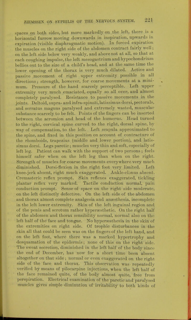 spaces on both sides, but more markedly on the left, there is a horizontal furrow moving downwards in inspiration, upwards in expiration (visible diaphragmatic motion). In forced expiration the muscles on the right side of the abdomen contract fairly well; on the left side below very weakly, and above not at all, so that at each coughing impulse, the left mesogastrium and hypochondrium bellies out to the size of a child's head, and at the same time the lower opening of the thorax is very much dilated. Active and passive movement of right upper extremity possible in all directions; strength, however, for coarse movements at a mini- mum. Pressure of the hand scarcely perceptible. Left upper- extremity very much emaciated, equally so all over, and almost completely paralysed. Eesistance to passive movements in the joints. Deltoid, supra- and infra-spinati,latissimus dorsi,pectorals, and serratus magnus paralysed and extremely wasted, muscular substance scarcely to be felt. Points of the fingers can be inserted between the acromion and head of the humerus. Head turned to the right, cervical spine curved to the right, dorsal spine, by Avay of compensation, to the left. Left scapula approximated to the spine, and fixed in this position on account of contracture of the rhomboids, trapezius (middle and lower portion), and latis- simus dorsi. Legs paretic; muscles very thin and soft, especially of left leg. Patient can walk with the support of two persons ; feels himself safer when on the left leg than when on the right. Strength of muscles for coarse movements everywhere very much diminished. Dorsi-flexiqn in the right foot very limited. Left knee-jerk absent, right much exaggerated. Ankle-clonus absent. Cremasteric reflex prompt. Skin reflexes exaggerated, tickling- plantar reflex very marked. Tactile conduction normal, pain conduction prompt. Sense of space on the right side moderate, on the left distinctly defective. On the left side of the abdomen and thorax almost complete analgesia and anaesthesia, incomplete in the left lower extremity. Skin of the left inguinal region and of the penis and scrotum rather hypersesthetic. On the right half of the abdomen and thorax sensibility normal, normal also on the left half of the face and tongue. No hyperesthesia in the skin of the extremities on right side. Of trophic disturbances in -the skin all that could be seen was on the fingers of the left hand, and on the left foot, where there was a marked hypertrophy and desquamation of the epidermis; none of this on the right side. The sweat secretion, diminished in the left half of the body since the end of December, has now for a short time been absent altogether on that side ; normal or even exaggerated on the right side of the face and thorax. This observation was repeatedly verified by means of pilocarpine injections, when the left half of the face remained quite, of the body almost quite, free from perspiration. Electrical examination of the paretic and paralysed muscles gives simple diminution of irritability to both kinds of