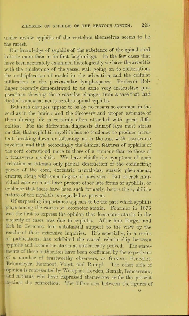 under review syphilis of the vertebras themselves seems to be the rarest. Our knowledge of syphilis of the substance of the spinal cord is little more than in its first beginnings. In the few cases that have been accurately examined histologically we have the arteritis with the thickening of the vessel wall going on to obliteration, the multiplication of nuclei in the adventitia, and the cellular infiltration in the perivascular lymph-spaces. Professor Bol- linger recently demonstrated to us some very instructive pre- parations showing these vascular changes from a case that had died of somewhat acute cerebro-spinal syphilis. But such changes appear to be by no means so common in the cord as in the brain; and the discovery and proper estimate of them during life is certainly often attended with great diffi- culties. For the differential diagnosis Eumpf lays most stress on this, that syphilitic myelitis has no tendency to produce puru- lent breaking down or softening, as is the case with transverse myelitis, and that accordingly the clinical features of syphilis of the cord correspond more to those of a tumour than to those of a transverse myelitis. We have chiefly the symptoms of such irritation as attends only partial destruction of the conducting power of the cord, excentric neuralgias, spastic phenomena, cramps, along with some degree of paralysis. But in each indi- vidual case we must have present other late forms of syphilis, or evidence that there have been such formerly, before the syphilitic nature of the myelitis is regarded as proven. Of surpassing importance appears to be the part which syphilis plays among the causes of locomotor ataxia. Fournier in 1876 was the first to express the opinion that locomotor ataxia in the majority of cases was due to syphilis. After him Berger and Erb in Germany lent substantial support to the view by the results of their extensive inquiries. Erb especially, in a series of publications, has exhibited the causal relationship between syphilis and locomotor ataxia as statistically proved. The state- ments of these authorities have been confirmed by the experience of a number of trustworthy observers, as Gowers, Benedikt, Erlenmeyer, Reumont, Voigt, and Rumpf. The other side of opinion is represented by Westphal, Leyden, Remak, Lancereaux, and Althaus, who have expressed themselves as for the present against the connection. The differences between the figures of Q