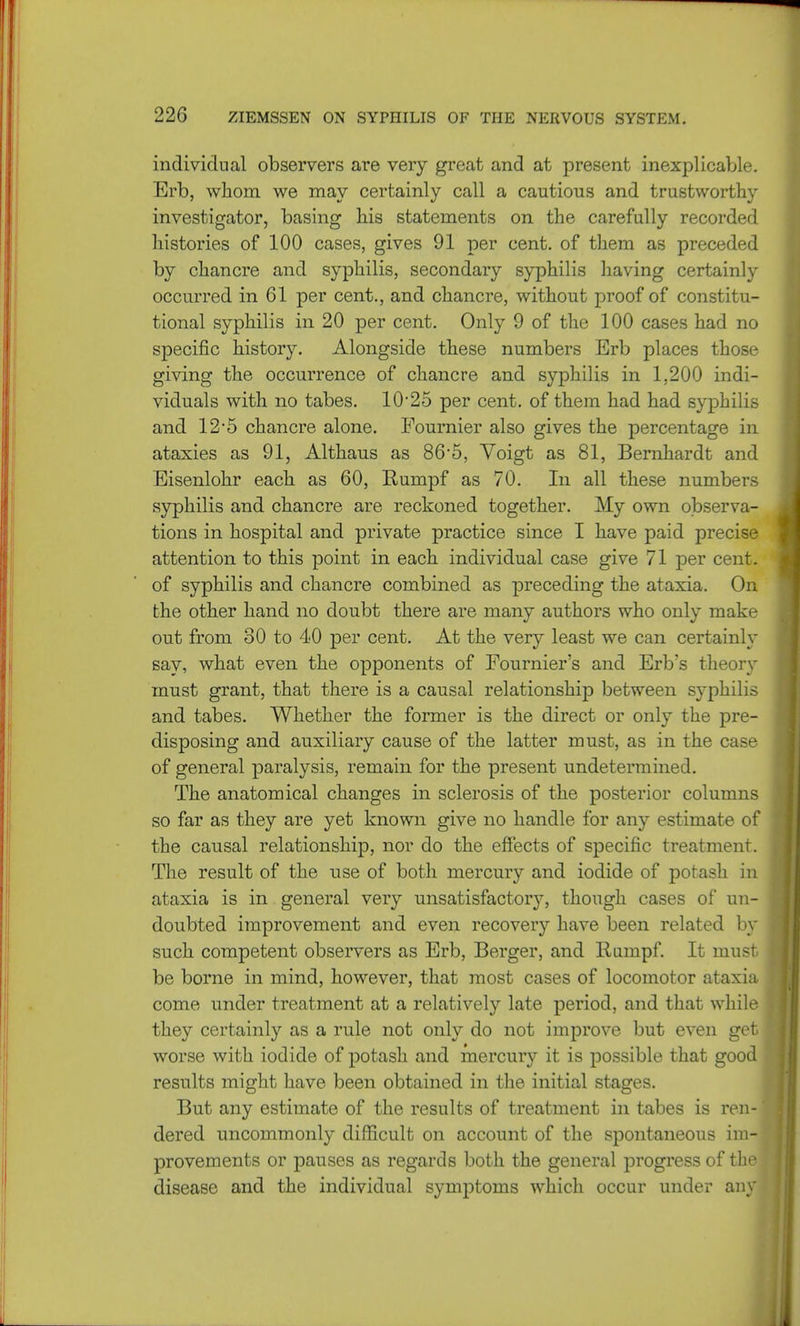 individual observers are very great and at present inexplicable. Erb, whom we may certainly call a cautious and trustworthy investigator, basing his statements on the carefully recorded histories of 100 cases, gives 91 per cent, of them as preceded by chancre and syphilis, secondary syphilis having certainly occurred in 61 per cent., and chancre, without proof of constitu- tional syphilis in 20 per cent. Only 9 of the 100 cases had no specific history. Alongside these numbers Erb places those giving the occurrence of chancre and syphilis in 1,200 indi- viduals with no tabes. 10-25 per cent, of them had had syphilis and 12'5 chancre alone. Fournier also gives the percentage in ataxies as 91, Althaus as 86-5, Voigt as 81, Bernhardt and Eisenlohr each as 60, Rumpf as 70. In all these numbers syphilis and chancre are reckoned together. My own observa- tions in hospital and private practice since I have paid precise attention to this point in each individual case give 71 per cent, of syphilis and chancre combined as preceding the ataxia. On the other hand no doubt there are many authors who only make out from 30 to 40 per cent. At the very least we can certainly say, what even the opponents of Fournier's and Erb's theory must grant, that there is a causal relationship between syphilis and tabes. Whether the former is the direct or only the pre- disposing and auxiliary cause of the latter must, as in the case of general paralysis, remain for the present undetermined. The anatomical changes in sclerosis of the posterior columns so far as they are yet known give no handle for any estimate of the causal relationship, nor do the effects of specific treatment. The result of the use of both mercury and iodide of potash in ataxia is in general very unsatisfactory, though cases of un- doubted improvement and even recovery have been related by such competent observers as Erb, Berger, and Rumpf. It must- be borne in mind, however, that most cases of locomotor ataxia come under treatment at a relatively late period, and that while they certainly as a rule not only do not improve but even get worse with iodide of potash and mercury it is possible that good results might have been obtained in the initial stages. But any estimate of the results of treatment in tabes is ren- dered uncommonly difficult on account of the spontaneous im- provements or pauses as regards both the general progress of the disease and the individual symptoms which occur under any