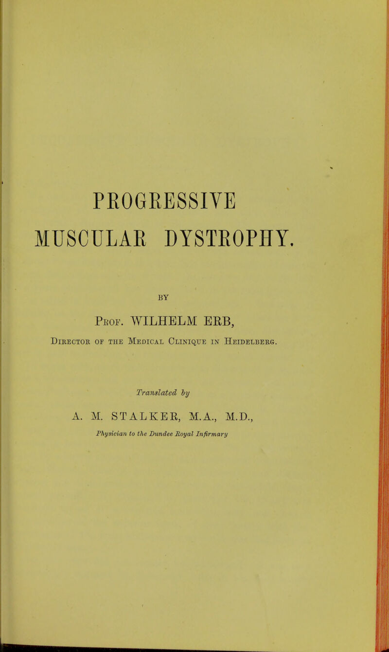 PROGRESSIVE MUSCULAR DYSTBOPHY. BY Prop. WILHBLM ERB, Director of the Medical Clinique in Heidelberg. Translated by A. M. STALKER, M.A., M.D., Physician to the Dundee Royal Infirmary