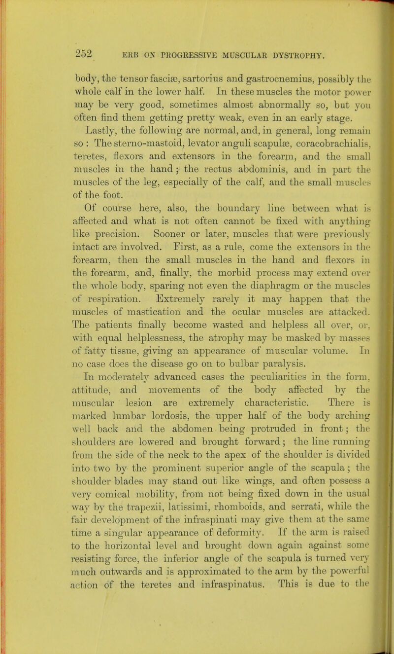 body, the tensor fasciae, sartorius and gastrocnemius, possibly the whole calf in the lower half. In these muscles the motor power may be very good, sometimes almost abnormally so, but you often find them getting pretty weak, even in an early stage. Lastly, the following are normal, and, in general, long remain so : The sterno-mastoid, levator anguli scapulas, coracobrachial is. teretes, flexors and extensors in the forearm, and the small muscles in the hand ; the rectus abdominis, and in part the muscles of the leg, especially of the calf, and the small muscles of the foot. Of course here, also, the boundary line between what is affected and what is not often cannot be fixed with anything like precision. Sooner or later, muscles that were previously intact are involved. First, as a rule, come the extensors in the forearm, then the small muscles in the hand and flexors in the forearm, and, finally, the morbid process may extend over the whole body, sparing not even the diaphragm or the muscles of respiration. Extremely rarely it may happen that the muscles of mastication and the ocular muscles are attacked. The patients finally become wasted and helpless all over, or. with equal helplessness, the atrophy may be masked by masses of fatty tissue, giving an appearance of muscular volume. In no case does the disease go on to bulbar paralysis. In moderately advanced cases the peculiarities in the form, attitude, and movements of the body affected by the muscular lesion are extremely characteristic. There is marked lumbar lordosis, the upper half of the body arching well back and the abdomen being protruded in front; the shoulders are lowered and brought forward; the line running from the side of the neck to the apex of the shoulder is divided into two by the prominent superior angle of the scapula ; the shoulder blades may stand out like wings, and often possess a very comical mobility, from not being fixed down in the usual way by the trapezii, latissimi, rhomboids, and serrati, while the fair development of the infraspinati may give them at the same time a singular appearance of deformity. If the arm is raised to the horizontal level and brought down again against some resisting force, the inferior angle of the scapula is turned very much outwards and is approximated to the arm by the powerful action of the teretes and infraspinatus. This is due to the