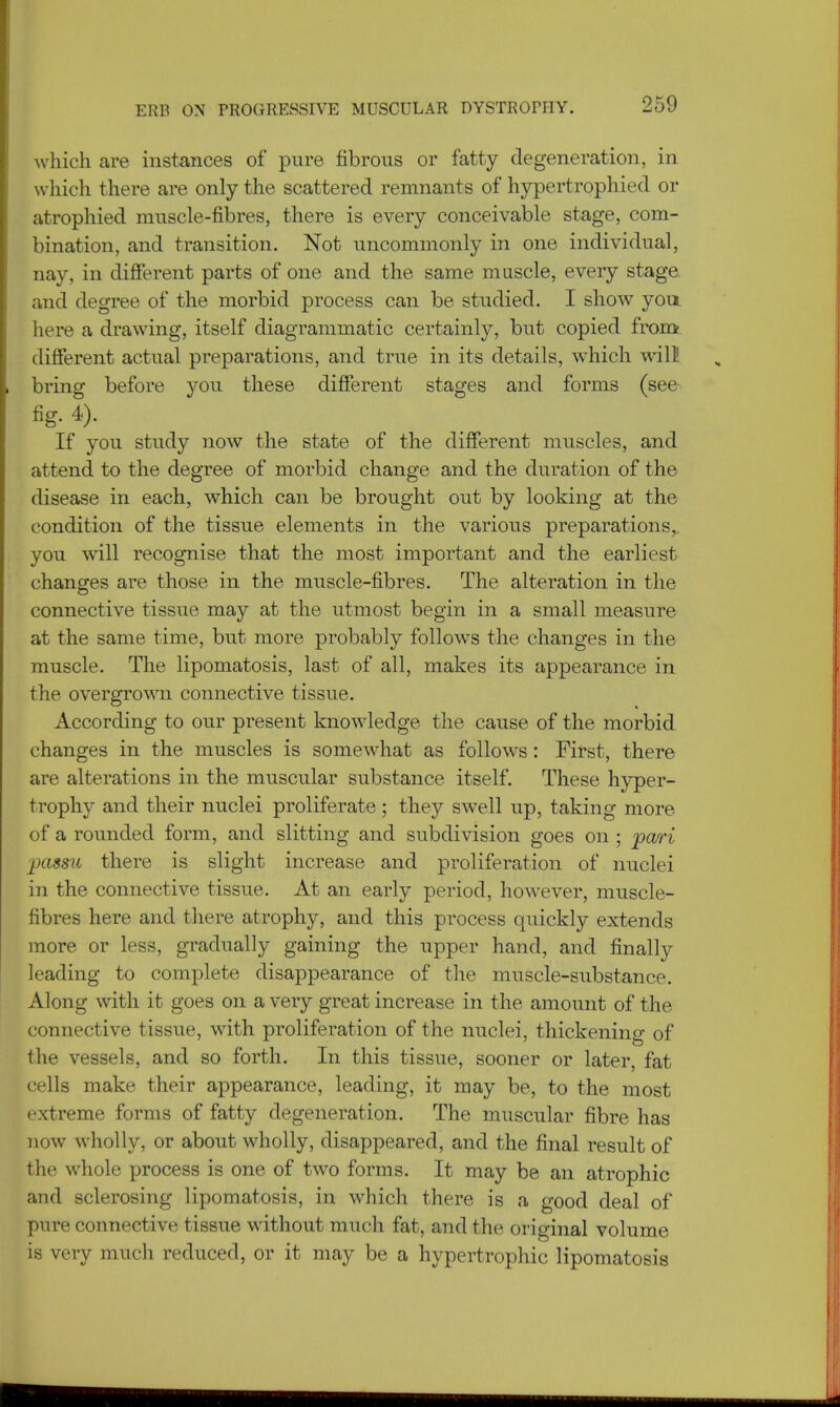 which are instances of pure fibrous or fatty degeneration, in which there are only the scattered remnants of hypertrophied or atrophied muscle-fibres, there is every conceivable stage, com- bination, and transition. Not uncommonly in one individual, nay, in different parts of one and the same muscle, every stage and degree of the morbid process can be studied. I show you. here a drawing, itself diagrammatic certainly, but copied from different actual preparations, and true in its details, which will bring before you these different stages and forms (see fig. 4). If you study now the state of the different muscles, and attend to the degree of morbid change and the duration of the disease in each, which can be brought out by looking at the condition of the tissue elements in the various preparations, you will recognise that the most important and the earliest changes are those in the muscle-fibres. The alteration in the connective tissue may at the utmost begin in a small measure at the same time, but more probably follows the changes in the muscle. The lipomatosis, last of all, makes its appearance in the overgrown connective tissue. According to our present knowledge the cause of the morbid changes in the muscles is somewhat as follows: First, there are alterations in the muscular substance itself. These hyper- trophy and their nuclei proliferate; they swell up, taking more of a rounded form, and slitting and subdivision goes on ; pari passu there is slight increase and proliferation of nuclei in the connective tissue. At an early period, however, muscle- fibres here and there atrophy, and this process quickly extends more or less, gradually gaining the upper hand, and finally leading to complete disappearance of the muscle-substance. Along with it goes on a very great increase in the amount of the connective tissue, with proliferation of the nuclei, thickening of the vessels, and so forth. In this tissue, sooner or later, fat cells make their appearance, leading, it may be, to the most extreme forms of fatty degeneration. The muscular fibre has now wholly, or about wholly, disappeared, and the final result of the whole process is one of two forms. It may be an atrophic and sclerosing lipomatosis, in which there is a good deal of pure connective tissue without much fat, and the original volume is very much reduced, or it may be a hypertrophic lipomatosis