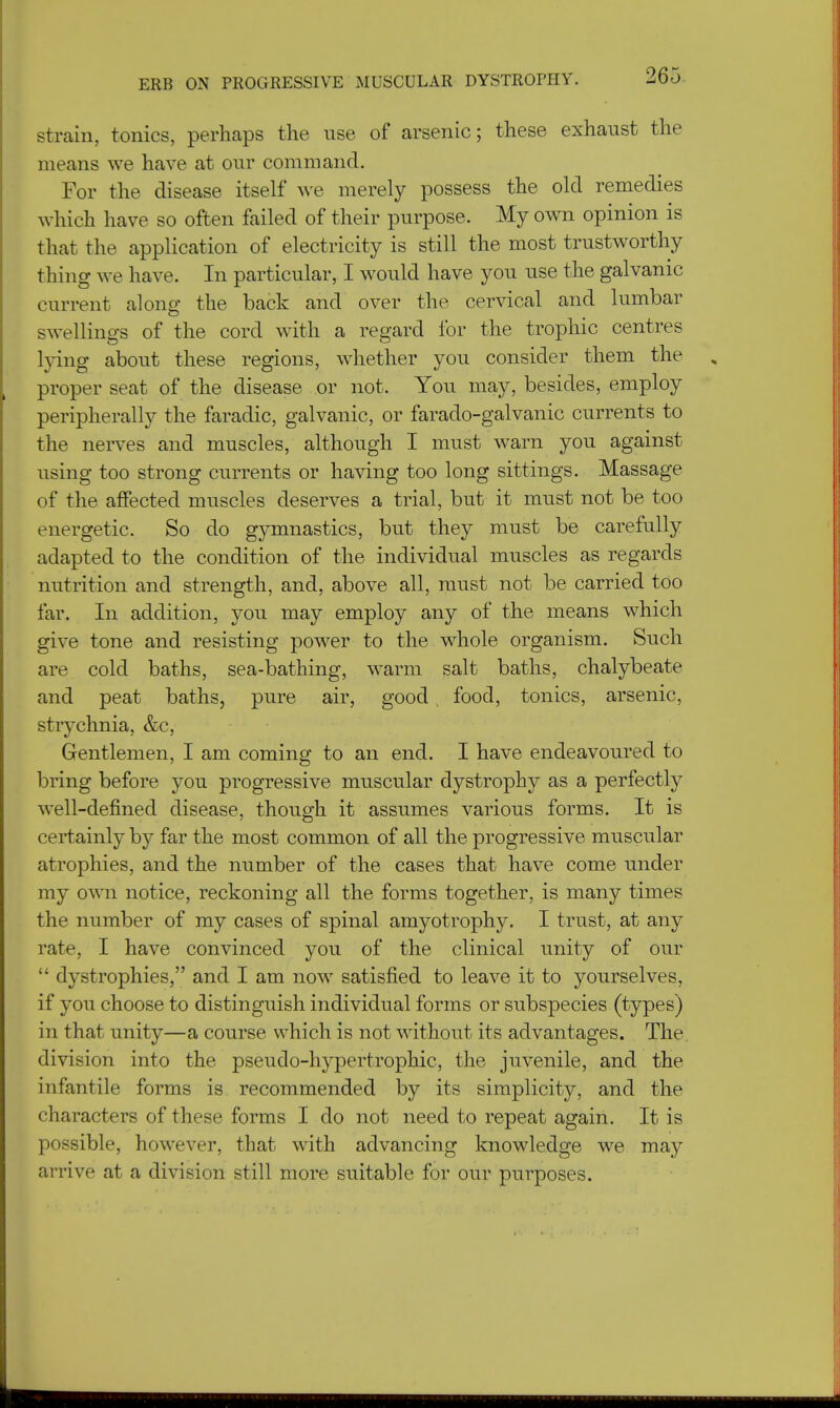 strain, tonics, perhaps the use of arsenic; these exhaust the means we have at our command. For the disease itself we merely possess the old remedies which have so often failed of their purpose. My own opinion is that the application of electricity is still the most trustworthy thing we have. In particular, I would have you use the galvanic current along the back and over the cervical and lumbar swellings of the cord with a regard for the trophic centres lying about these regions, whether you consider them the proper seat of the disease or not. You may, besides, employ peripherally the faradic, galvanic, or farado-galvanic currents to the nerves and muscles, although I must warn you against using too strong currents or having too long sittings. Massage of the affected muscles deserves a trial, but it must not be too energetic. So do gymnastics, but they must be carefully adapted to the condition of the individual muscles as regards nutrition and strength, and, above all, must not be carried too far. In addition, you may employ any of the means which give tone and resisting power to the whole organism. Such are cold baths, sea-bathing, warm salt baths, chalybeate and peat baths, pure air, good. food, tonics, arsenic, strychnia, &c, Gentlemen, I am coming to an end. I have endeavoured to bring before you progressive muscular dystrophy as a perfectly well-defined disease, though it assumes various forms. It is certainly by far the most common of all the progressive muscular atrophies, and the number of the cases that have come under my own notice, reckoning all the forms together, is many times the number of my cases of spinal amyotrophy. I trust, at any rate, I have convinced you of the clinical unity of our  dystrophies, and I am now satisfied to leave it to yourselves, if you choose to distinguish individual forms or subspecies (types) in that unity—a course which is not without its advantages. The division into the pseudo-hypertrophic, the juvenile, and the infantile forms is recommended by its simplicity, and the characters of these forms I do not need to repeat again. It is possible, however, that with advancing knowledge we may arrive at a division still more suitable for our purposes.