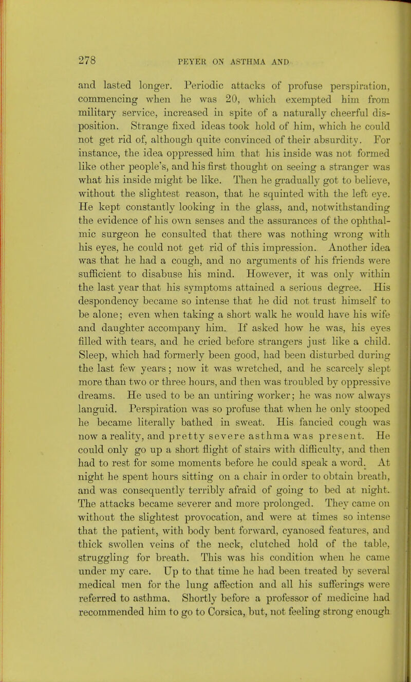 and lasted longer. Periodic attacks of profuse perspiration, commencing when he was 20, which exempted him from military service, increased in spite of a naturally cheerful dis- position. Strange fixed ideas took hold of him, which he could not get rid of, although quite convinced of their absurdity. For instance, the idea oppressed him that his inside was not formed like other people's, and his first thought on seeing a stranger was what his inside might be like. Then he gradually got to believe, without the slightest reason, that he squinted with the left eye. He kept constantly looking in the glass, and, notwithstanding the evidence of his own senses and the assurances of the ophthal- mic surgeon he consulted that there was nothing wrong with his eyes, he could not get rid of this impression. Another idea was that he had a cough, and no arguments of his friends were sufficient to disabuse his mind. However, it was only within the last year that his symptoms attained a serious degree. His despondency became so intense that he did not trust himself to be alone; even when taking a short walk he would have his wife and daughter accompany him. If asked how he was, his eyes filled with tears, and he cried before strangers just like a child. Sleep, which had formerly been good, had been disturbed during the last few years; now it was wretched, and he scarcely slept more than two or three hours, and then was troubled by oppressive dreams. He used to be an untiring worker; he was now always languid. Perspiration was so profuse that when he only stooped he became literally bathed in sweat. His fancied cough was now a reality, and pretty severe asthma was present. He could only go up a short flight of stairs with difficulty, and then had to rest for some moments before he could speak a word. At night he spent hours sitting on a chair in order to obtain breath, and was consequently terribly afraid of going to bed at night. The attacks became severer and more prolonged. They came on without the slightest provocation, and were at times so intense that the patient, with body bent forward, cyanosed features, and thick swollen veins of the neck, clutched hold of the table, struggling for breath. This was his condition when he came under my care. Up to that time he had been treated b}r several medical men for the lung affection and all his sufferings were referred to asthma. Shortly before a professor of medicine had recommended him to go to Corsica, but, not feeling strong enough