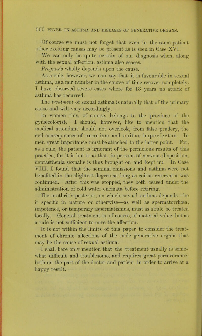 Of course we must not forget that even in the same patient other exciting causes may be present as is seen in Case XVI. We can only be quite certain of our diagnosis when, along with the sexual affection, asthma also ceases. Prognosis wholly depends upon the cause. As a rule, however, we can say that it is favourable in sexual asthma, as a fair number in the course of time recover completely, t have observed severe cases where for 13 years no attack of asthma has recurred. The treatment of sexual asthma is naturally that of the primary cause and will vary accordingly. In women this, of course, belongs to the province of the gynecologist. I should, however, like to mention that the medical attendant should not overlook, from false prudery, the evil consequences of onanism and coitus imperfectus. In men great importance must be attached to the latter point. For, as a rule, the patient is ignorant of the pernicious results of this practice, for it is but true that, in persons of nervous disposition, neurasthenia sexualis is thus brought on and kept up. In Case VIII. I found that the seminal emissions and asthma were not benefited in the slightest degree as long as coitus reservatus was continued. After this was stopped, they both ceased under the administration of cold water enemata before retiring. The urethritis posterior, on which sexual asthma depends—be it specific in nature or otherwise—as well as spermatorrhoea, impotence, or temporary aspermatismus, must as a rule be treated locally. General treatment is, of course, of material value, but as a rule is not sufficient to cure the affection. It is not within the limits of this paper to consider the treat- ment of chronic affections of the male generative organs that may be the cause of sexual asthma. I shall here only mention that the treatment usually is some- what difficult and troublesome, and requires great perseverance, both on the part of the doctor and patient, in order to arrive at a happy result.