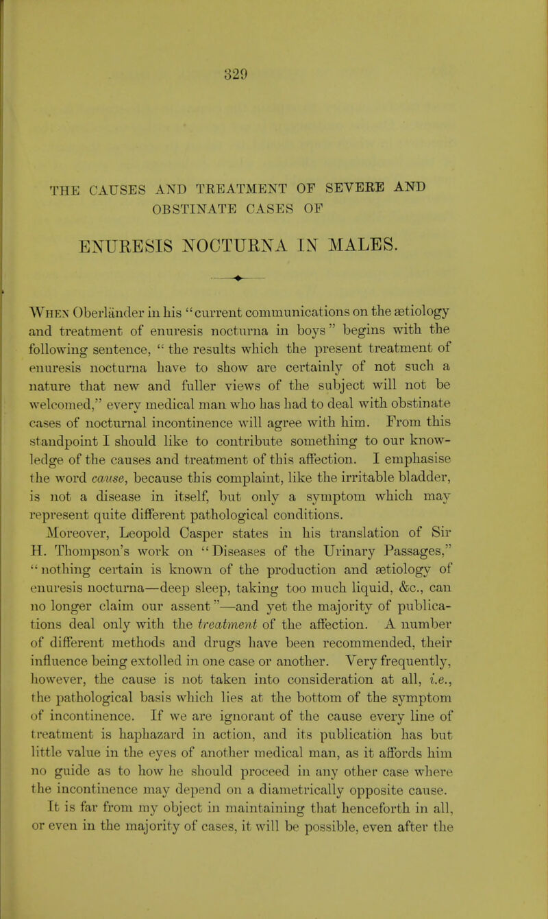 Tin: CAUSES AND treatment of severe and OBSTINATE CASES OF ENURESIS NOCTURNA IN MALES. ——♦— When Oberlander in his current communications on the aetiology and treatment of enuresis nocturna in boys begins with the following sentence,  the results which the present treatment of enuresis nocturna have to show are certainly of not such a nature that new and fuller views of the subject will not be welcomed, everv medical man who has had to deal with obstinate cases of nocturnal incontinence will agree with him. From this standpoint I should like to contribute something to our know- ledge of the causes and treatment of this affection. I emphasise the word cause, because this complaint, like the irritable bladder, is not a disease in itself, but only a symptom which may represent quite different pathological conditions. Moreover, Leopold Casper states in his translation of Sir H. Thompson's work on Diseases of the Urinary Passages, •• nothing certain is known of the production and aetiology of enuresis nocturna—deep sleep, taking too much liquid, &c, can no longer claim our assent—and yet the majority of publica- tions deal only with the treatment of the affection. A number of different methods and drugs have been recommended, their influence being extolled in one case or another. Very frequently, however, the cause is not taken into consideration at all, i.e., the pathological basis which lies at the bottom of the symptom of incontinence. If we are ignorant of the cause every line of treatment is haphazard in action, and its publication has but little value in the eyes of another medical man, as it affords him no guide as to how he should proceed in any other case where the incontinence may depend on a diametrically opposite cause. It is far from my object in maintaining that henceforth in all, or even in the majority of cases, it will be possible, even after the