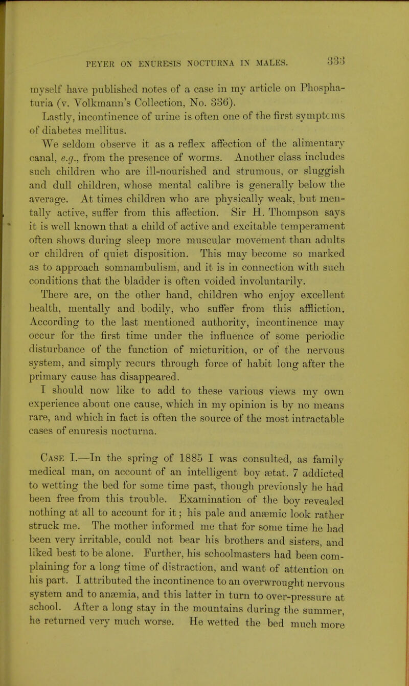 myself have published notes of a case in my article on Phospha- turia (v. Yolkmann's Collection, No. 83G). Lastly, incontinence of urine is often one of the first symptcms of diabetes mellitns. We seldom observe it as a reflex affection of the alimentary canal, e.g., from the presence of worms. Another class includes such children who are ill-nourished and strumous, or sluggish and dull children, whose mental calibre is generally below the average. At times children who are physically weak, but men- tally active, suffer from this affection. Sir H. Thompson says it is well known that a child of active and excitable temperament often shows during sleep more muscular movement than adults or children of quiet disposition. This may become so marked as to approach somnambulism, and it is in connection with such conditions that the bladder is often voided involuntarily. There are, on the other hand, children who enjoy excellent health, mentally and bodily, who suffer from this affliction. According to the last mentioned authority, incontinence may occur for the first time under the influence of some periodic disturbance of the function of micturition, or of the nervous system, and simply recurs through force of habit long after the primary cause has disappeared. I should now like to add to these various views my own experience about one cause, which in my opinion is by no means rare, and which in fact is often the source of the most intractable cases of enuresis nocturna. Case I.—In the spring of 1885 I was consulted, as familv medical man, on account of an intelligent boy aetat. 7 addicted to wetting the bed for some time past, though previously he had been free from this trouble. Examination of the boy revealed nothing at all to account for it; his pale and anaemic look rather struck me. The mother informed me that for some time he had been very irritable, could not bear his brothers and sisters, and liked best to be alone. Further, his schoolmasters had been com- plaining for a long time of distraction, and want of attention on his part. I attributed the incontinence to an overwrought nervous system and to anaemia, and this latter in turn to over-pressure at school. After a long stay in the mountains during the summer he returned very much worse. He wetted the bed much more