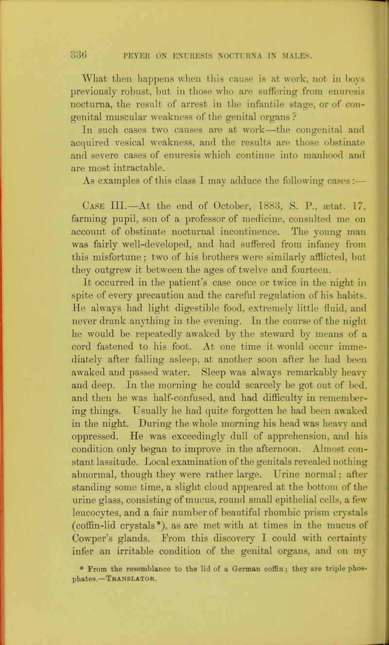 What then happens when this cause is at work, not in boys previously robust, but in those who are suffering from enuresis nocturna, the result of arrest in the infantile stage, or of con- genital muscular weakness of the genital organs ? In such cases two causes are at work—the congenital and acquired vesical weakness, and the results are those obstinate and severe cases of enuresis which continue into manhood and are most intractable. As examples of this class I may adduce the following cases:— Case III.—At the end of October, 1883, S. P., rctat. 17, farming pupil, son of a professor of medicine, consulted me on account of obstinate nocturnal incontinence. The young man was fairly well-developed, and had suffered from infancy from this misfortune; two of his brothers were similarly afflicted, but they outgrew it between the ages of twelve and fourteen. It occurred in the patient's case once or twice in the night in spite of every precaution and the careful regulation of his habits. He always had light digestible food, extremely little fluid, and never drank anything in the evening. In the course of the night he would be repeatedly awaked by the steward by means of a cord fastened to his foot. At one time it would occur imme- diately after falling asleep, at another soon after he had been awaked and passed water. Sleep was always remarkably heavy and deep. In the morning he could scarcely be got out of bed, and then he was half-confused, and had difficulty in remember- ing things. Usually he had quite forgotten he had been awaked in the night. During the whole morning his head was heavy and oppressed. He was exceedingly dull of apprehension, and his condition only began to improve in the afternoon. Almost con- stant lassitude. Local examination of the genitals revealed nothing abnormal, though they were rather large. Urine normal; after standing some time, a slight cloud appeared at the bottom of the urine glass, consisting of mucus, round small epithelial cells, a few leucocytes, and a fair number of beautiful rhombic prism crystals (coffin-lid crystals*), as are met with at times in the mucus of Cowper's glands. From this discover}7 I could with certainty infer an irritable condition of the genital organs, and on my * From the resemblance to the lid of a German coffin; they are triple phos- phates.—Translator.