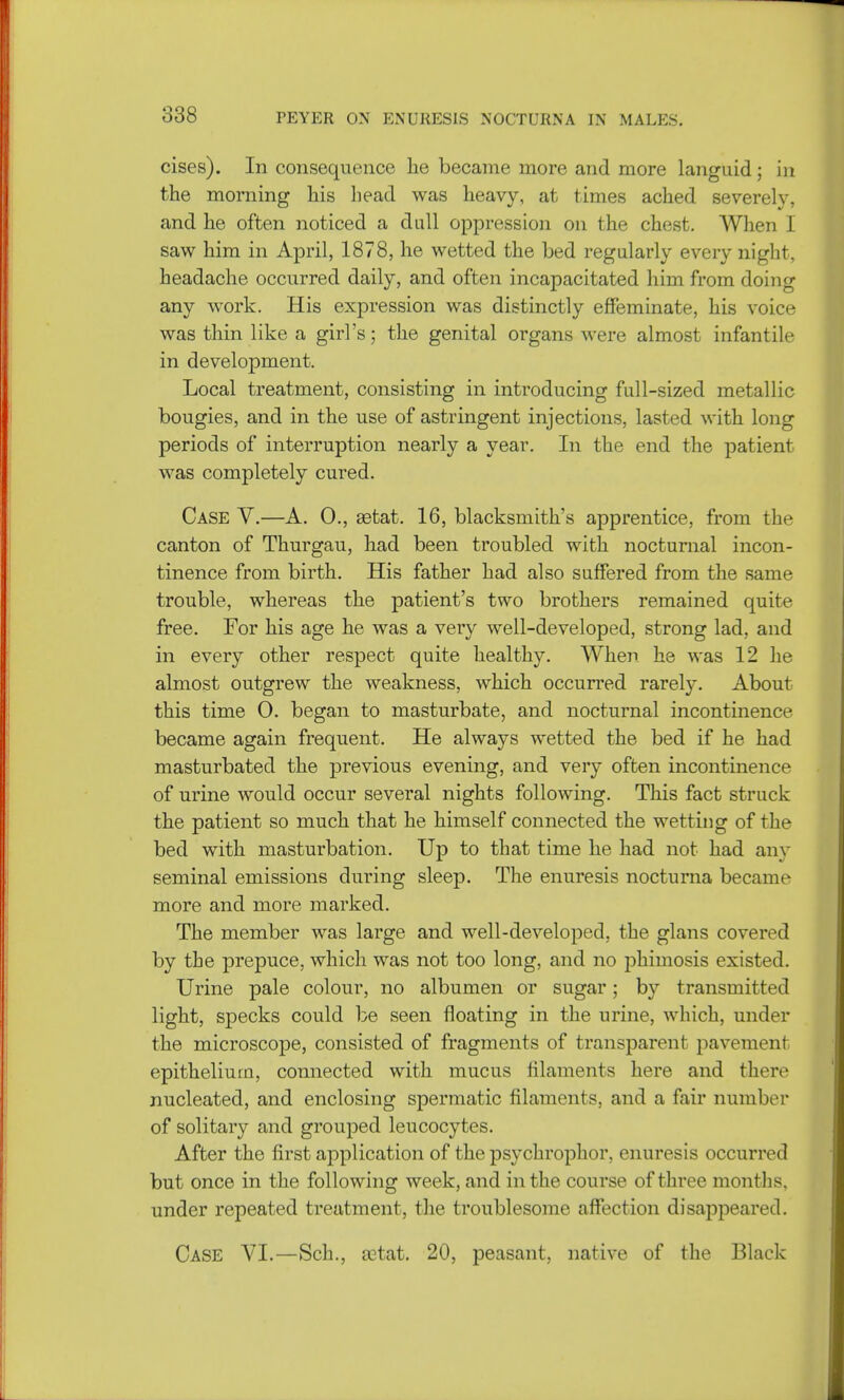 cises). In consequence he became more and more languid; in the morning his head was heavy, at times ached severely, and he often noticed a dull oppression on the chest. When I saw him in April, 1878, he wetted the bed regularly every night, headache occurred daily, and often incapacitated him from doing any work. His expression was distinctly effeminate, his voice was thin like a girl's; the genital organs were almost infantile in development. Local treatment, consisting in introducing full-sized metallic bougies, and in the use of astringent injections, lasted with long periods of interruption nearly a year. In the end the patient was completely cured. Case V.—A. 0., astat. 16, blacksmith's apprentice, from the canton of Thurgau, had been troubled with nocturnal incon- tinence from birth. His father had also suffered from the same trouble, whereas the patient's two brothers remained quite free. For his age he was a very well-developed, strong lad, and in every other respect quite healthy. When he was 12 he almost outgrew the weakness, which occurred rarely. About this time 0. began to masturbate, and nocturnal incontinence became again frequent. He always wetted the bed if he had masturbated the previous evening, and very often incontinence of urine would occur several nights following. This fact struck the patient so much that he himself connected the wetting of the bed with masturbation. Up to that time he had not had any seminal emissions during sleep. The enuresis nocturna became more and more marked. The member was large and well-developed, the glans covered by the prepuce, which was not too long, and no phimosis existed. Urine pale colour, no albumen or sugar; by transmitted light, specks could be seen floating in the urine, which, under the microscope, consisted of fragments of transparent pavement epithelium, connected with mucus filaments here and there nucleated, and enclosing spermatic filaments, and a fair number of solitary and grouped leucocytes. After the first application of the psychrophor. enuresis occurred but once in the following week, and in the course of three months, under repeated treatment, the troublesome affection disappeared. Case VI.—Sch., astat. 20, peasant, native of the Black