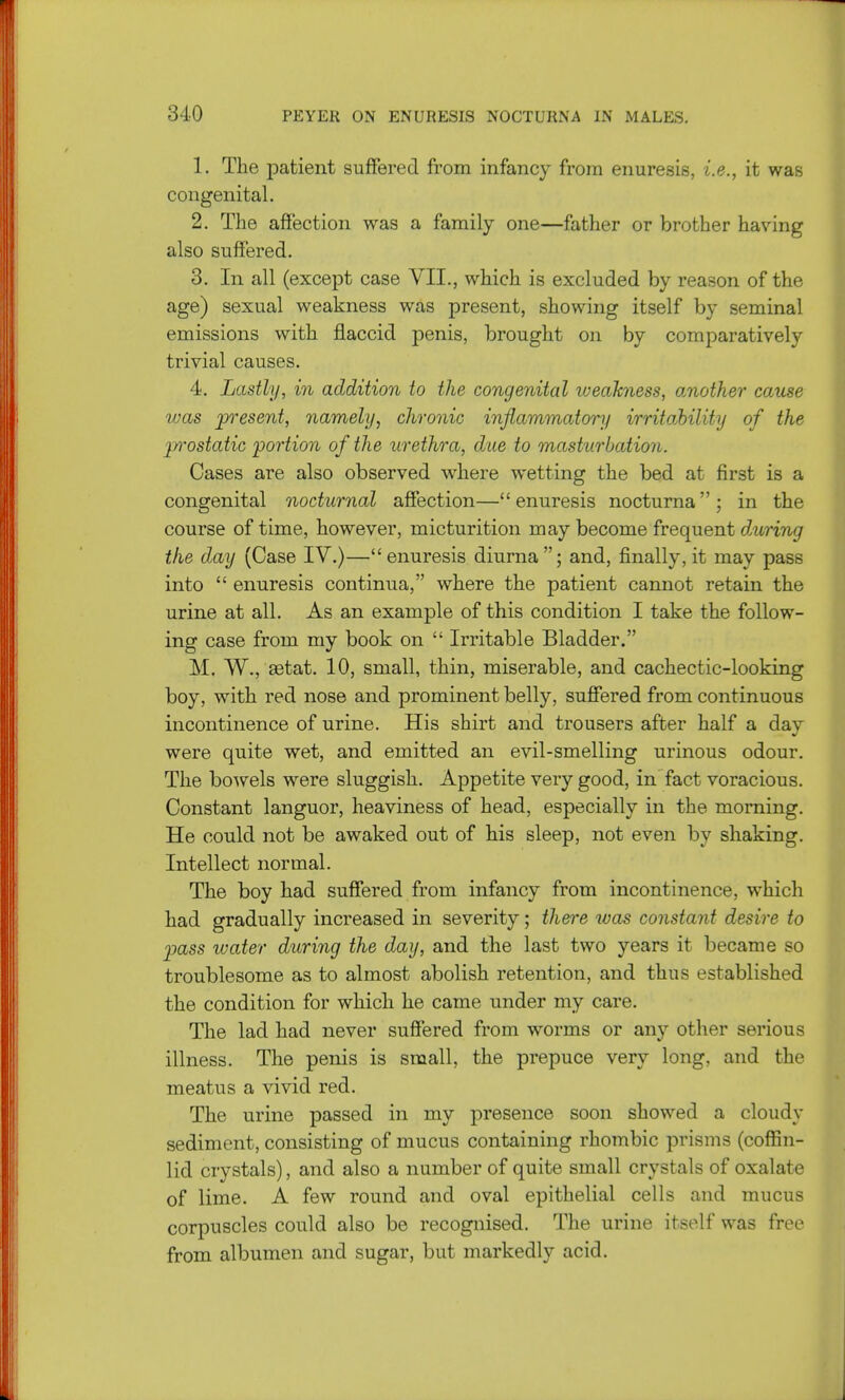 1. The patient suffered from infancy from enuresis, i.e., it was congenital. 2. The affection was a family one—father or brother having also suffered. 3. In all (except case VII., which is excluded by reason of the age) sexual weakness was present, showing itself by seminal emissions with flaccid penis, brought on by comparatively trivial causes. 4. Lastly, in addition to the congenital weakness, another cause %vas present, namely, chronic infiammatonj irritability of the prostatic portion of the urethra, due to masturbation. Cases are also observed where wetting the bed at first is a congenital nocturnal affection—enuresis nocturna; in the course of time, however, micturition may become frequent d,uring the day (Case IV.)—enuresis diurna; and, finally, it may pass into  enuresis continua, where the patient cannot retain the urine at all. As an example of this condition I take the follow- ing case from my book on  Irritable Bladder. M. W., aetat. 10, small, thin, miserable, and cachectic-looking boy, with red nose and prominent belly, suffered from continuous incontinence of urine. His shirt and trousers after half a day were quite wet, and emitted an evil-smelling urinous odour. The bowels were sluggish. Appetite very good, in fact voracious. Constant languor, heaviness of head, especially in the morning. He could not be awaked out of his sleep, not even by shaking. Intellect normal. The boy had suffered from infancy from incontinence, which had gradually increased in severity; there was constant desire to pass water during the day, and the last two years it became so troublesome as to almost abolish retention, and thus established the condition for which he came under my care. The lad had never suffered from worms or any other serious illness. The penis is small, the prepuce very long, and the meatus a vivid red. The urine passed in my presence soon showed a cloudy sediment, consisting of mucus containing rhombic prisms (coffin- lid crystals), and also a number of quite small crystals of oxalate of lime. A few round and oval epithelial cells and mucus corpuscles could also be recognised. The urine itself was free from albumen and sugar, but markedly acid.