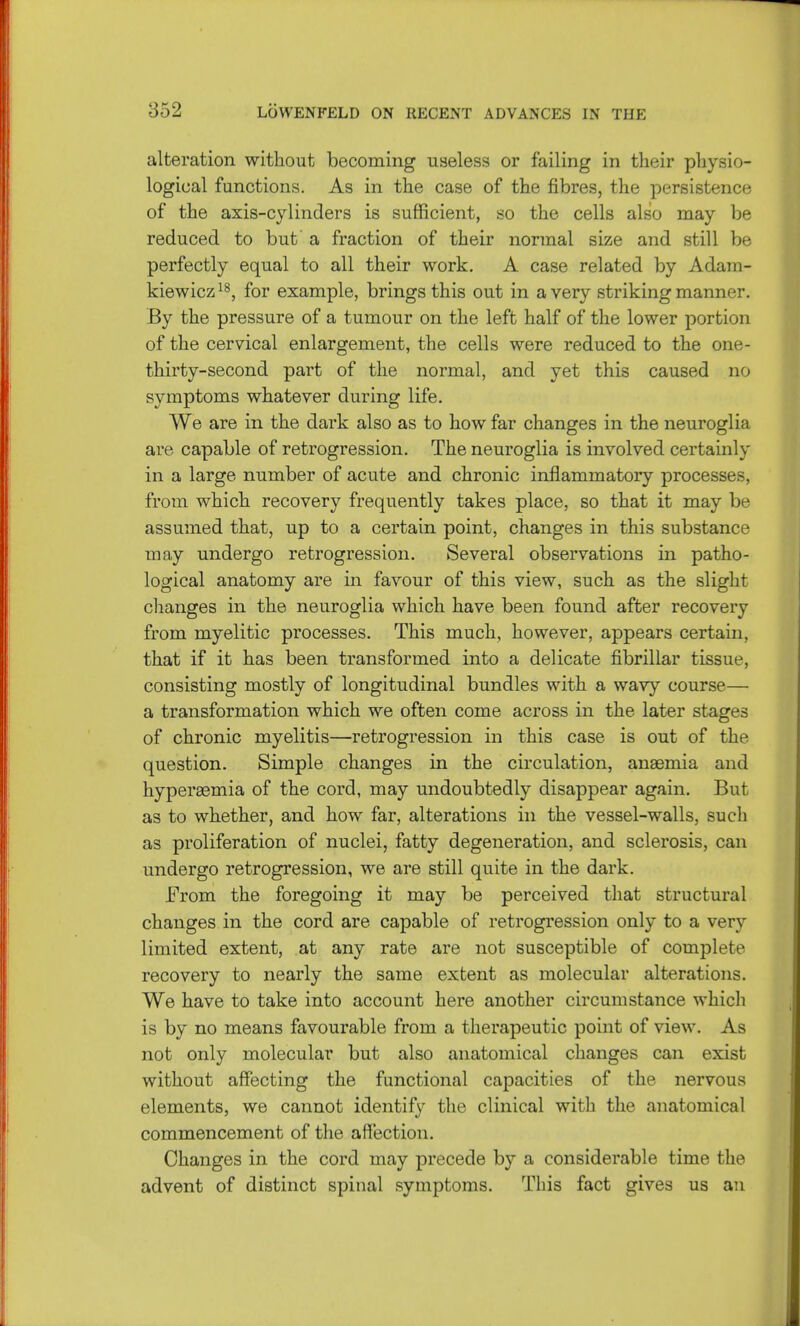 alteration without becoming useless or failing in their physio- logical functions. As in the case of the fibres, the persistence of the axis-cylinders is sufficient, so the cells also may be reduced to but a fraction of their normal size and still be perfectly equal to all their work. A case related by Adam- kiewicz18, for example, brings this out in a very striking manner. By the pressure of a tumour on the left half of the lower portion of the cervical enlargement, the cells were reduced to the one- thirty-second part of the normal, and yet this caused no symptoms whatever during life. We are in the dark also as to how far changes in the neuroglia are capable of retrogression. The neuroglia is involved certainly in a large number of acute and chronic inflammatory processes, from which recovery frequently takes place, so that it may be assumed that, up to a certain point, changes in this substance may undergo retrogression. Several observations in patho- logical anatomy are in favour of this view, such as the slight changes in the neuroglia which have been found after recovery from myelitic processes. This much, however, appears certain, that if it has been transformed into a delicate fibrillar tissue, consisting mostly of longitudinal bundles with a wavy course— a transformation which we often come across in the later stages of chronic myelitis—retrogression in this case is out of the question. Simple changes in the circulation, anaemia and hyperemia of the cord, may undoubtedly disappear again. But as to whether, and how far, alterations in the vessel-walls, such as proliferation of nuclei, fatty degeneration, and sclerosis, can undergo retrogression, we are still quite in the dark. From the foregoing it may be perceived that structural changes in the cord are capable of retrogression only to a very limited extent, at any rate are not susceptible of complete recovery to nearly the same extent as molecular alterations. We have to take into account here another circumstance which is by no means favourable from a therapeutic point of view. As not only molecular but also anatomical changes can exist without affecting the functional capacities of the nervous elements, we cannot identify the clinical with the anatomical commencement of the affection. Changes in the cord may precede by a considerable time the advent of distinct spinal symptoms. This fact gives us an