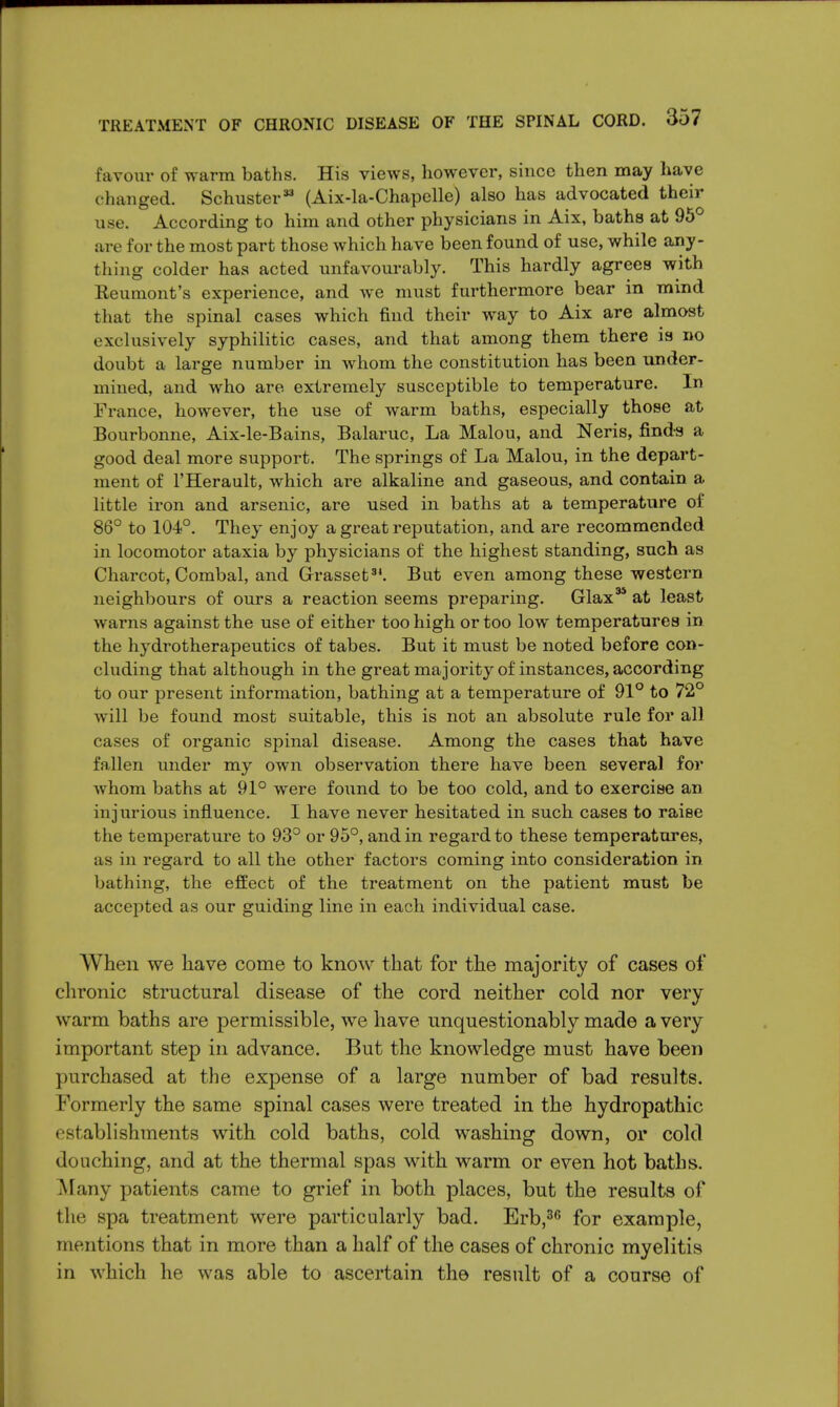 favour of warm baths. His views, however, since then may have changed. Schuster33 (Aix-la-Chapelle) also has advocated their use. According to him and other physicians in Aix, baths at 95° are for the most part those which have been found of use, while any- thing colder has acted unfavourably. This hardly agrees with Keumont's experience, and we must furthermore bear in mind that the spinal cases which find their way to Aix are almost exclusively syphilitic cases, and that among them there is no doubt a large number in whom the constitution has been under- mined, and who are extremely susceptible to temperature. In France, however, the use of warm baths, especially those at Bourbonne, Aix-le-Bains, Balaruc, La Malou, and Neris, finds a good deal more support. The springs of La Malou, in the depart- ment of l'Herault, which are alkaline and gaseous, and contain a little iron and arsenic, are used in baths at a temperature of 86° to 104°. They enjoy a great reputation, and are recommended in locomotor ataxia by physicians of the highest standing, such as Charcot, Combal, and Grasset34. But even among these western neighbours of ours a reaction seems preparing. Glax34 at least warns against the use of either too high or too low temperatures in the hydrotherapeutics of tabes. But it must be noted before con- cluding that although in the great ma jority of instances, according to our present information, bathing at a temperature of 91° to 72° will be found most suitable, this is not an absolute rule for all cases of organic spinal disease. Among the cases that have fallen under my own observation there have been several for whom baths at 91° were found to be too cold, and to exercise an injurious influence. I have never hesitated in such cases to raise the temperature to 93° or 95°, and in regard to these temperatures, as in regard to all the other factors coming into consideration in bathing, the effect of the treatment on the patient must be accepted as our guiding line in each individual case. When we have come to know that for the majority of cases of chronic structural disease of the cord neither cold nor very warm baths are permissible, we have unquestionably made a very important step in advance. But the knowledge must have been purchased at the expense of a large number of bad results. Formerly the same spinal cases were treated in the hydropathic establishments with cold baths, cold washing down, or cold douching, and at the thermal spas with warm or even hot baths. Many patients came to grief in both places, but the results of the spa treatment were particularly bad. Erb,36 for example, mentions that in more than a half of the cases of chronic myelitis in which he was able to ascertain the result of a course of