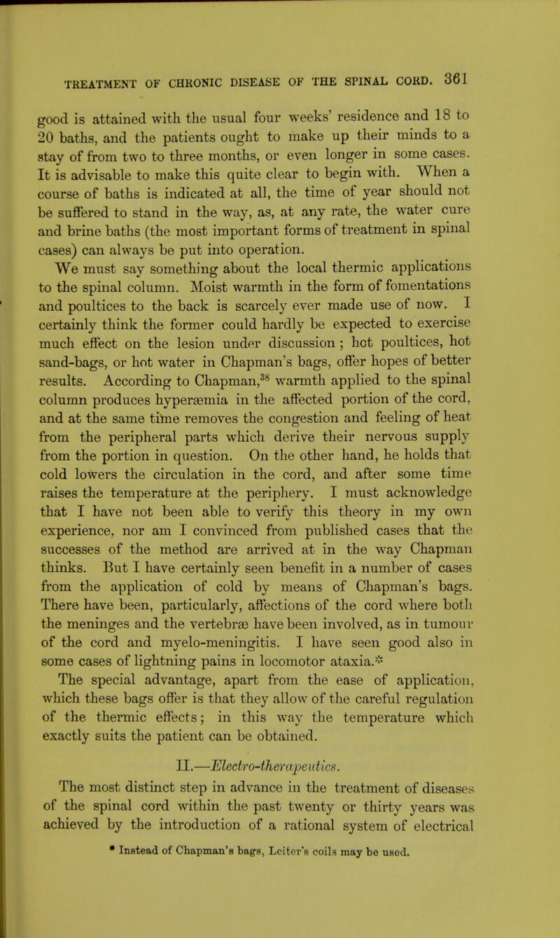 good is attained with the usual four weeks' residence and 18 to 20 baths, and the patients ought to make up their minds to a stay of from two to three months, or even longer in some cases. It is advisable to make this quite clear to begin with. When a course of baths is indicated at all, the time of year should not be suffered to stand in the way, as, at any rate, the water cure and brine baths (the most important forms of treatment in spinal cases) can always be put into operation. We must say something about the local thermic applications to the spinal column. Moist warmth in the form of fomentations and poultices to the back is scarcely ever made use of now. I certainly think the former could hardly be expected to exercise much effect on the lesion under discussion ; hot poultices, hot sand-bags, or hot water in Chapman's bags, offer hopes of better results. According to Chapman,38 warmth applied to the spinal column produces hyperemia in the affected portion of the cord, and at the same time removes the congestion and feeling of heat from the peripheral parts which derive their nervous supply from the portion in question. On the other hand, he holds that cold lowers the circulation in the cord, and after some time raises the temperature at the periphery. I must acknowledge that I have not been able to verify this theory in my own experience, nor am I convinced from published cases that the successes of the method are arrived at in the way Chapman thinks. But I have certainly seen benefit in a number of cases from the application of cold by means of Chapman's bags. There have been, particularly, affections of the cord where both the meninges and the vertebras have been involved, as in tumour of the cord and myelo-meningitis. I have seen good also in some cases of lightning pains in locomotor ataxia.* The special advantage, apart from the ease of application, which these bags offer is that they allow of the careful regulation of the thermic effects; in this way the temperature which exactly suits the patient can be obtained. II.—Electro-therapeutics. The most distinct step in advance in the treatment of diseases of the spinal cord within the past twenty or thirty years was achieved by the introduction of a rational system of electrical * Instead of Chapman's bags, Lcitov's coils may be usod.