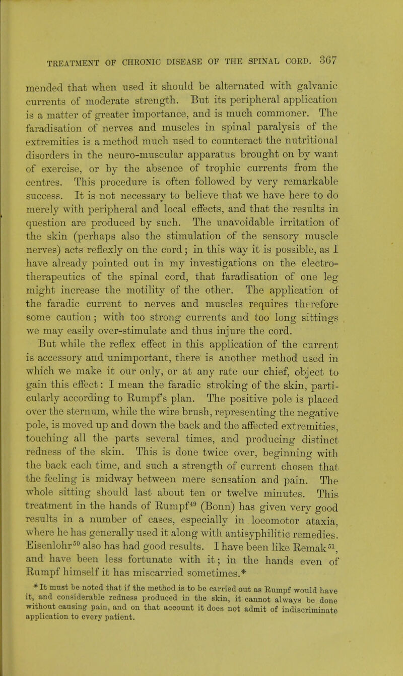 mended that when used it should be alternated with galvanic currents of moderate strength. But its peripheral application is a matter of greater importance, and is much commoner. The faradisation of nerves and muscles in spinal paralysis of the extremities is a method much used to counteract the nutritional disorders in the neuro-muscular apparatus brought on by want of exercise, or by the absence of trophic currents from the centres. This procedure is often followed by very remarkable success. It is not necessary to believe that we have here to do merely with peripheral and local effects, and that the results in question are produced by such. The unavoidable irritation of the skin (perhaps also the stimulation of the sensory muscle nerves) acts reflexly on the cord; in this way it is possible, as I have already pointed out in my investigations on the electro- therapeutics of the spinal cord, that faradisation of one leg might increase the motility of the other. The application of the faradic current to nerves and muscles requires therefore some caution; with too strong currents and too long sittings we may easily over-stimulate and thus injure the cord. But while the reflex effect in this application of the current is accessory and unimportant, there is another method used in which we make it our only, or at any rate our chief, object to gain this effect: I mean the faradic stroking of the skin, parti- cularly according to Rumpf s plan. The positive pole is placed over the sternum, while the wire brush, representing the negative pole, is moved up and down the back and the affected extremities, touching all the parts several times, and producing distinct redness of the skin. This is done twice over, beginning with the back each time, and such a strength of current chosen that the feeling is midway between mere sensation and pain. The whole sitting should last about ten or twelve minutes. This treatment in the hands of Rumpf49 (Bonn) has given very good results in a number of cases, especially in locomotor ataxia, where he has generally used it along with antisyphilitic remedies. Eisenlohr50 also has had good results. I have been like Remak51, and have been less fortunate with it; in the hands even of Rumpf himself it has miscarried sometimes.* * It must be noted that if the method is to be carried out as Rumpf would have it, and considerable redness produced in the skin, it cannot always be done without causing pain, and on that account it does not admit of indiscriminate application to every patient.