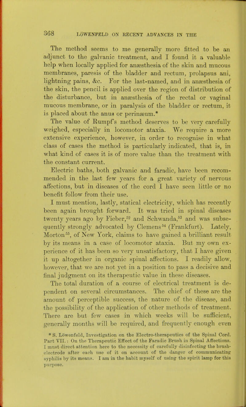 The method seems to me generally more fitted to be an adjunct to the galvanic treatment, and I found it a valuable help when locally applied for anaesthesia of the skin and mucous membranes, paresis of the bladder and rectum, prolapsus ani, lightning pains, &c. For the last-named, and in anaesthesia of the skin, the pencil is applied over the region of distribution of the disturbance, but in anaesthesia of the rectal or vaginal mucous membrane, or in paratysis of the bladder or rectum, it is placed about the anus or perinasum.* The value of Rumpf s method deserves to be very carefully weighed, especially in locomotor ataxia. We require a more extensive experience, however, in order to recognise in what class of cases the method is particularly indicated, that is, in what kind of cases it is of more value than the treatment with the constant current. Electric baths, both galvanic and faradic, have been recom- mended in the last few years for a great variety of nervous affections, but in diseases of the cord I have seen little or no benefit follow from their use. I must mention, lastly, statical electricity, which has recently been again brought forward. It was tried in spinal diseases twenty years ago by Fieber,52 and Schwanda,53 and was subse- quently strongly advocated by Clemens54 (Frankfurt). Lately, Mortonr'5, of New York, claims to have gained a brilliant result by its means in a case of locomotor ataxia. But my own ex- perience of it has been so very unsatisfactory, that I have given it up altogether in organic spinal affections. I readily allow, however, that we are not yet in a position to pass a decisive and final judgment on its therapeutic value in these diseases. The total duration of a course of electrical treatment is de- pendent on several circumstances. The chief of these are the amount of perceptible success, the nature of the disease, and the possibility of the application of other methods of treatment. There are but few cases in which weeks will be sufficient, generally months will be required, and frequently enough even * S. Liiwenfeld, Investigation on the Electro-therapeutics of the Spinal Cord. Part VII.: On the Therapeutic Effect of the Faradic Brush in Spinal Affections. I. must direct attention here to the necessity of carefully disinfecting the brnsh- electrode after each use of it on account of the danger of communicating syphilis by its moans. I am in the habit myself of using the spirit lamp for this purpose.