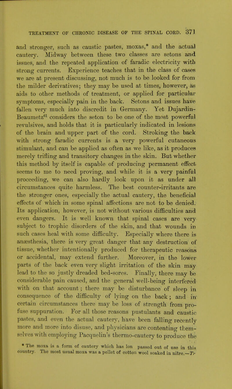 and stronger, such as caustic pastes, moxas,* and the actua) cautery. Midway between these two classes are setons and issues, and the repeated application of faradic electricity with strong currents. Experience teaches that in the class of cases we are at present discussing, not much is to be looked for from the milder derivatives; they may be used at times, however, as aids to other methods of treatment, or applied for particular symptoms, especially pain in the back. Setons and issues have fallen very much into discredit in Germany. Yet Dujardin- Beaumetz61 considers the seton to be one of the most powerful revulsives, and holds that it is particularly indicated in lesions of the brain and upper part of the cord. Stroking the back with strong faradic currents is a very powerful cutaneous stimulant, and can be applied as often as we like, as it produces merely trifling and transitory changes in the skin. But whether this method by itself is capable of producing permanent effect seems to me to need proving, and while it is a very painful proceeding, we can also hardly look upon it as under all circumstances quite harmless. The best counter-irritants are the stronger ones, especially the actual cautery, the beneficial effects of which in some spinal affections are not to be denied. Its application, however, is not without various difficulties and even dangers. It is well known that spinal cases are very subject to trophic disorders of the skin, and that wounds in such cases heal with some difficulty. Especially where there is anaesthesia, there is very great danger that any destruction of tissue, whether intentionally produced for therapeutic reasons or accidental, may extend further. Moreover, in the lower parts of the back even very slight irritation of the skin may lead to the so justly dreaded bed-sores. Finally, there may be considerable pain caused, and the general well-being interfered with on that account; there may be disturbance of sleep in consequence of the difficulty of lying on the back ; and in- certain circumstances there may be loss of strength from pro- fuse suppuration. For all those reasons pustulants and caustic pastes, and even the actual cautery, have been falling recently more and more into disuse, and physicians are contenting them- selves with employing Pacquelin's thermo-cautery to produce the * The moxa is a form of cautery which has Ion passed out of use in this country. The most usual moxa was a pellet of cotton wool soaked in nitre.—Tr