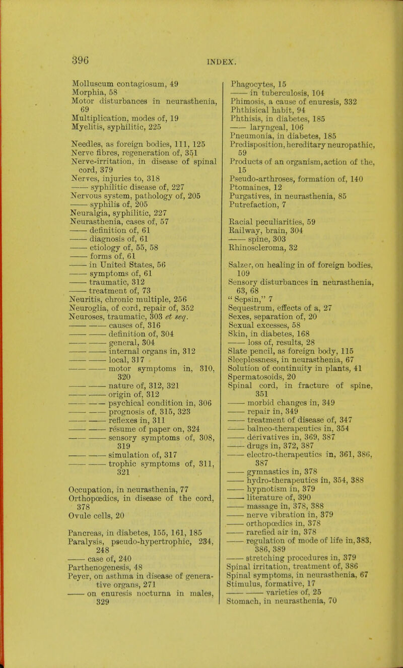 39G Molluscum contagiosum, 49 Morphia, 58 Motor disturbances in neurasthenia, 69 Multiplication, modes of, 19 Myelitis, syphilitic, 225 Needles, as foreign bodies, 111, 125 Nerve fibres, regeneration of, 35,1 Nerve-irritation, in disease of spinal cord, 379 Nerves, injuries to, 318 syphilitic disease of, 227 Nervous system, pathology of, 205 syphilis of, 205 Neuralgia, syphilitic, 227 Neurasthenia, cases of, 57 definition of, 61 diagnosis of, 61 etiology of, 55, 58 forms of, 61 in United States, 56 symptoms of, 61 traumatic, 312 treatment of, 73 Neuritis, chronic multiple, 256 Neuroglia, of cord, repair of, 352 Neuroses, traumatic, 303 et seq. causes of, 316 definition of, 304 general, 304 internal organs in, 312 local, 317 motor symptoms in, 310, 320 nature of, 312, 321 origin of, 312 psychical condition in, 306 prognosis of, 315, 323 reflexes in, 311 resume of paper on, 324 sensory symptoms of, 308, 319 simulation of, 317 trophic symptoms of, 311, 321 Occupation, in neurasthenia, 77 Orthopcedics, in disease of the cord, 378 Ovule cells, 20 Pancreas, in diabetes, 155, 161, 185 Paralysis, pseudo-hypertrophic, 234, 248 case of, 240 Parthenogenesis, 48 Peyer, on asthma in disease of genera- tive organs, 271 on enuresis nocturna in males, 329 Phagocytes, 15 in tuberculosis, 104 Phimosis, a cause of enuresis, 332 Phthisical habit, 94 Phthisis, in diabetes, 185 laryngeal, 106 Pneumonia, in diabetes, 185 Predisposition, hereditary neuropathic, 59 Products of an organism, action of the, 15 Pseudo-arthroses, formation of, 140 Ptomaines, 12 Purgatives, in neurasthenia, 85 Putrefaction, 7 Racial peculiarities, 59 Railway, brain, 304 spine, 303 Rhinoscleroma, 32 Salzer, on healing in of foreign bodies. 109 Sensory disturbances in neurasthenia, 63, 68  Sepsin, 7 Sequestrum, effects of a, 27 Sexes, separation of, 20 Sexual excesses, 58 Skin, in diabetes, 168 loss of, results, 28 Slate pencil, as foreign body, 115 Sleeplessness, in neurasthenia, 67 Solution of continuity in plants, 41 Spermatosoids, 20 Spinal cord, in fracture of spine. 351 morbid changes in, 349 repair in, 349 treatment of disease of, 347 balneo-therapeutics in, 354 derivatives in, 369, 387 drugs in,372, 387 electro-therapeutics in, 361, 386, 387 gymnastics in, 378 hydro-therapeutics in, 354, 388 hypnotism in, 379 ■ literature of, 390 massage in, 378, 388 nerve vibration in, 379 orthopcedics in, 378 rarefied air in, 378 regulation of mode of life in. 383. 386, 389 stretching procedures in, 379 Spinal irritation, treatment of, 386 Spinal symptoms, in neurasthenia, 67 Stimulus, formative, 17 varieties of, 25 Stomach, in neurasthenia, 70