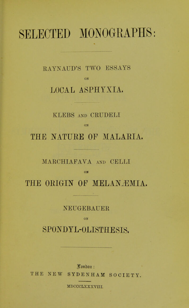 SELECTED MONOGRAPHS: RAYNAUD'S TWO ESSAYS ON LOCAL ASPHYXIA. KLEBS and CRUDELI ON THE NATURE OF MALARIA. MARCHIAFAVA and CELLI ON THE ORIGIN OP MELAMMIA. NEUGEBAUER ON SPONDYLOLISTHESIS. THE NEW SYDENHAM SOCIETY. MDCCCLXXXVIII.