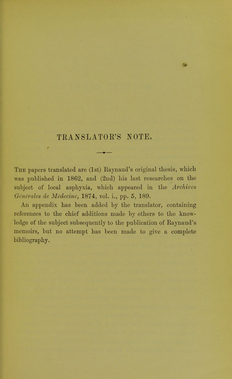 TRANSLATOR'S NOTE. The papers translated are (1st) Kaynaud's original thesis, which was published in 1862, and (2nd) his last researches on the subject of local asphyxia, which appeared in the Archives Generates cle Medecine, 1874, vol. i., pp. 5, 189. An appendix has been added by the translator, containing references to the chief additions made by others to the know- ledge of the subject subsequently to the publication of Raynaud's memoirs, but no attempt has been made to give a complete bibliography.