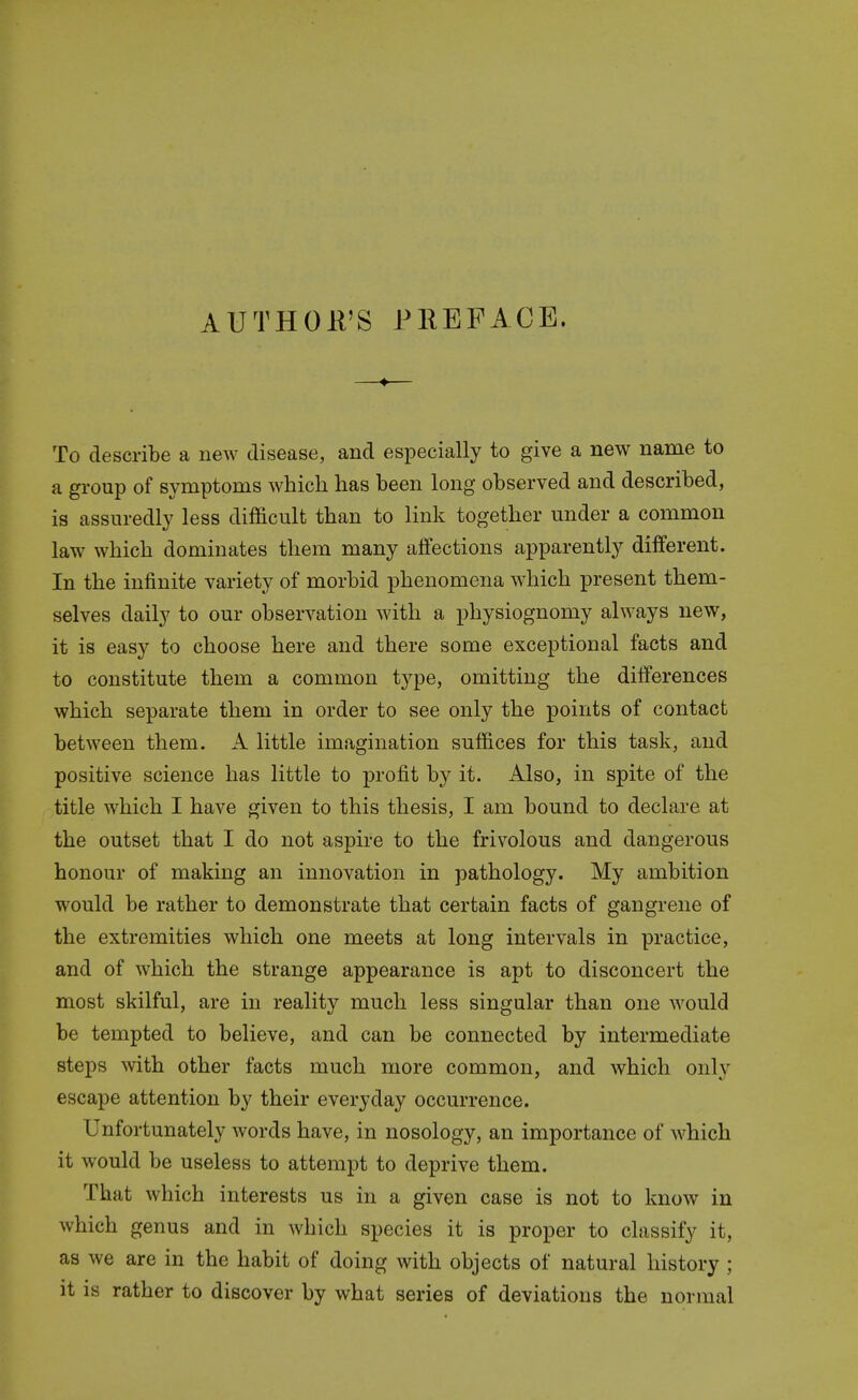 AUTHOP'S PREFACE. To describe a new disease, and especially to give a new name to a group of symptoms which has been long observed and described, is assuredly less difficult than to link together under a common law which dominates them many affections apparently different. In the infinite variety of morbid phenomena which present them- selves daily to our observation with a physiognomy always new, it is easy to choose here and there some exceptional facts and to constitute them a common type, omitting the differences which separate them in order to see only the points of contact between them. A little imagination suffices for this task, and positive science has little to profit by it. Also, in spite of the title which I have given to this thesis, I am bound to declare at the outset that I do not aspire to the frivolous and dangerous honour of making an innovation in pathology. My ambition would be rather to demonstrate that certain facts of gangrene of the extremities which one meets at long intervals in practice, and of which the strange appearance is apt to disconcert the most skilful, are in reality much less singular than one would be tempted to believe, and can be connected by intermediate steps with other facts much more common, and which only escape attention by their everyday occurrence. Unfortunately words have, in nosology, an importance of which it would be useless to attempt to deprive them. That which interests us in a given case is not to know in which genus and in which species it is proper to classify it, as we are in the habit of doing with objects of natural history; it is rather to discover by what series of deviations the normal