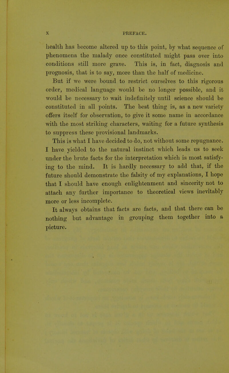 X PREFACE. health has become altered up to this point, by what sequence of phenomena the malady once constituted might pass over into conditions still more grave. This is, in fact, diagnosis and prognosis, that is to say, more than the half of medicine. But if we were bound to restrict ourselves to this rigorous order, medical language would be no longer possible, and it would be necessary to wait indefinitely until science should be constituted in all points. The best thing is, as a new variety offers itself for observation, to give it some name in accordance with the most striking characters, waiting for a future synthesis to suppress these provisional landmarks. This is what I have decided to do, not without some repugnance. I have yielded to the natural instinct which leads us to seek under the brute facts for the interpretation which is most satisfy- ing to the mind. It is hardly necessary to add that, if the future should demonstrate the falsity of my explanations, I hope that I should have enough enlightenment and sincerity not to attach any further importance to theoretical views inevitably more or less incomplete. It always obtains that facts are facts, and that there can be nothing but advantage in grouping them together into a picture.