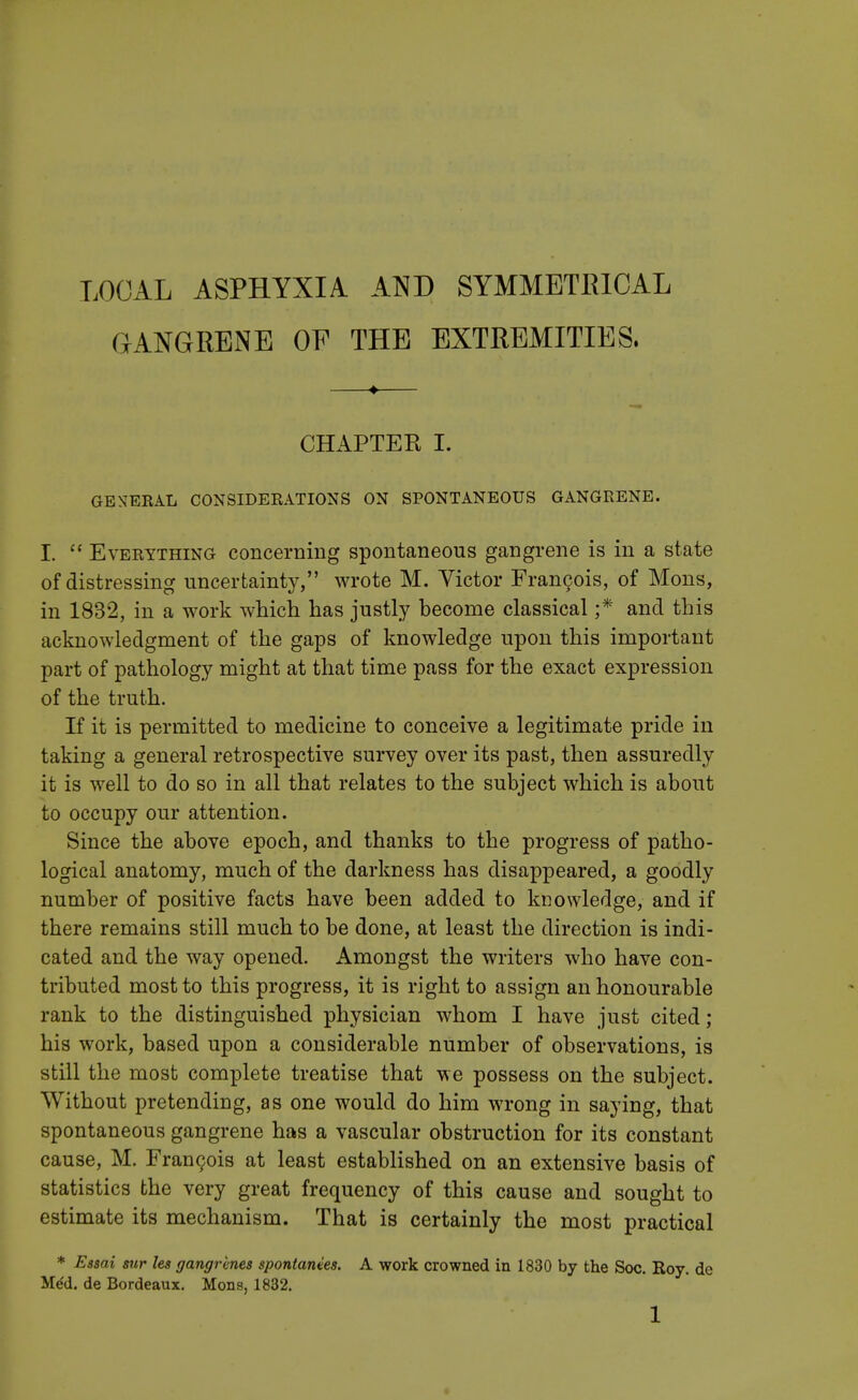 LOCAL ASPHYXIA AND SYMMETRICAL GANGRENE OF THE EXTREMITIES. CHAPTER I. GENERAL CONSIDERATIONS ON SPONTANEOUS GANGRENE. I.  Everything concerning spontaneous gangrene is in a state of distressing uncertainty, wrote M. Victor Francois, of Mons, in 1832, in a work which has justly become classical ;* and this acknowledgment of the gaps of knowledge upon this important part of pathology might at that time pass for the exact expression of the truth. If it is permitted to medicine to conceive a legitimate pride in taking a general retrospective survey over its past, then assuredly it is well to do so in all that relates to the subject which is about to occupy our attention. Since the above epoch, and thanks to the progress of patho- logical anatomy, much of the darkness has disappeared, a goodly number of positive facts have been added to knowledge, and if there remains still much to be done, at least the direction is indi- cated and the way opened. Amongst the writers who have con- tributed most to this progress, it is right to assign an honourable rank to the distinguished physician whom I have just cited; his work, based upon a considerable number of observations, is still the most complete treatise that we possess on the subject. Without pretending, as one would do him wrong in saying, that spontaneous gangrene has a vascular obstruction for its constant cause, M. Francois at least established on an extensive basis of statistics the very great frequency of this cause and sought to estimate its mechanism. That is certainly the most practical * Essai sur les gangrenes spontanves. A work crowned in 1830 by the Soc. Koy. de He'd, de Bordeaux. Mons, 1832.