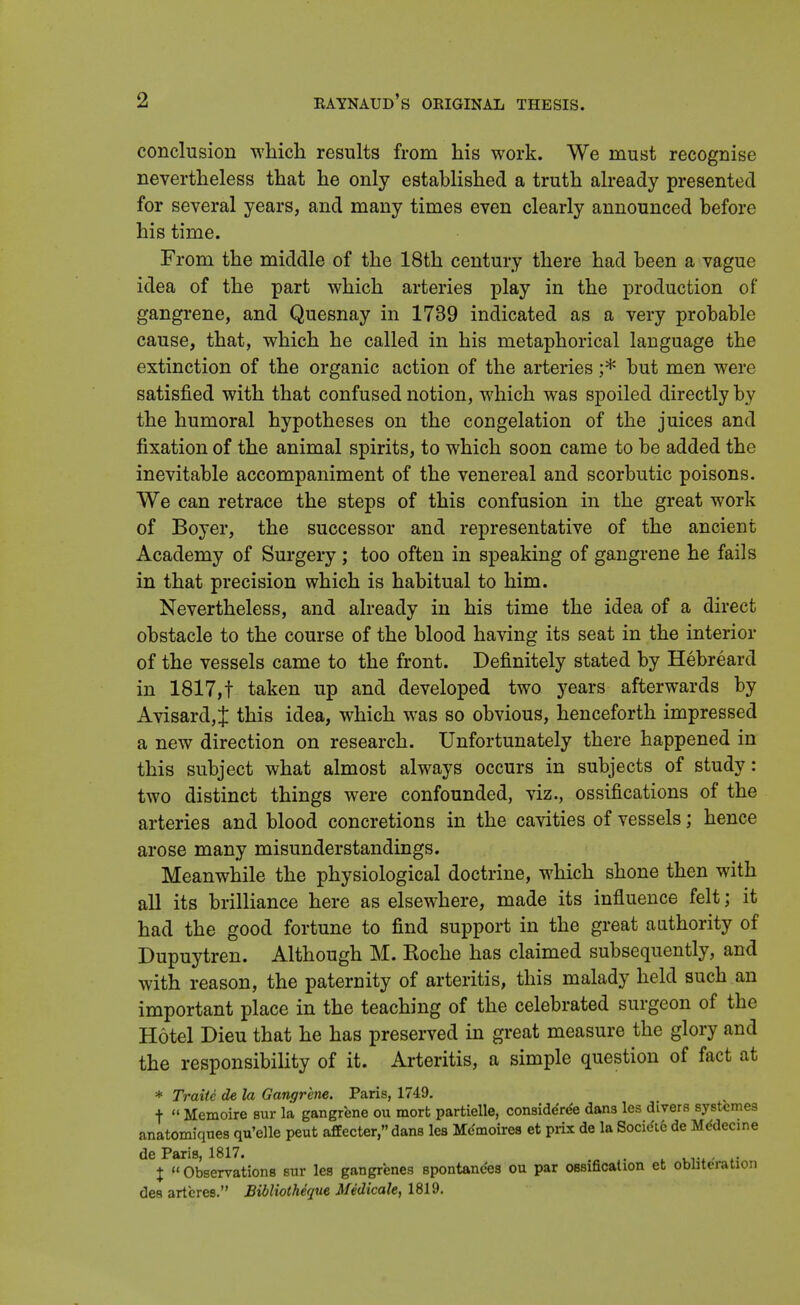 conclusion which results from his work. We must recognise nevertheless that he only established a truth already presented for several years, and many times even clearly announced before his time. From the middle of the 18th century there had been a vague idea of the part which arteries play in the production of gangrene, and Quesnay in 1739 indicated as a very probable cause, that, which he called in his metaphorical language the extinction of the organic action of the arteries ;* but men were satisfied with that confused notion, which was spoiled directly by the humoral hypotheses on the congelation of the juices and fixation of the animal spirits, to which soon came to be added the inevitable accompaniment of the venereal and scorbutic poisons. We can retrace the steps of this confusion in the great work of Boyer, the successor and representative of the ancient Academy of Surgery ; too often in speaking of gangrene he fails in that precision which is habitual to him. Nevertheless, and already in his time the idea of a direct obstacle to the course of the blood having its seat in the interior of the vessels came to the front. Definitely stated by Hebreard in 1817,t taken up and developed two years afterwards by Avisard,J this idea, which was so obvious, henceforth impressed a new direction on research. Unfortunately there happened in this subject what almost always occurs in subjects of study: two distinct things were confounded, viz., ossifications of the arteries and blood concretions in the cavities of vessels; hence arose many misunderstandings. Meanwhile the physiological doctrine, which shone then with all its brilliance here as elsewhere, made its influence felt; it had the good fortune to find support in the great authority of Dupuytren. Although M. Roche has claimed subsequently, and with reason, the paternity of arteritis, this malady held such an important place in the teaching of the celebrated surgeon of the Hotel Dieu that he has preserved in great measure the glory and the responsibility of it. Arteritis, a simple question of fact at * Traite de la Gangrene. Paris, 1749. + « Memoire sur la gangrene ou mort partielle, consideYee dans les divers systcmes anatomiques qu'elle peut affecter, dans les Mdmoires et prix de la Socitftc de Mddecine de Paris, 1817. . % Observations sur les gangrenes Bpontandes ou par ossification et obliteration des arteres. Bibliotheque Medicate, 1819.