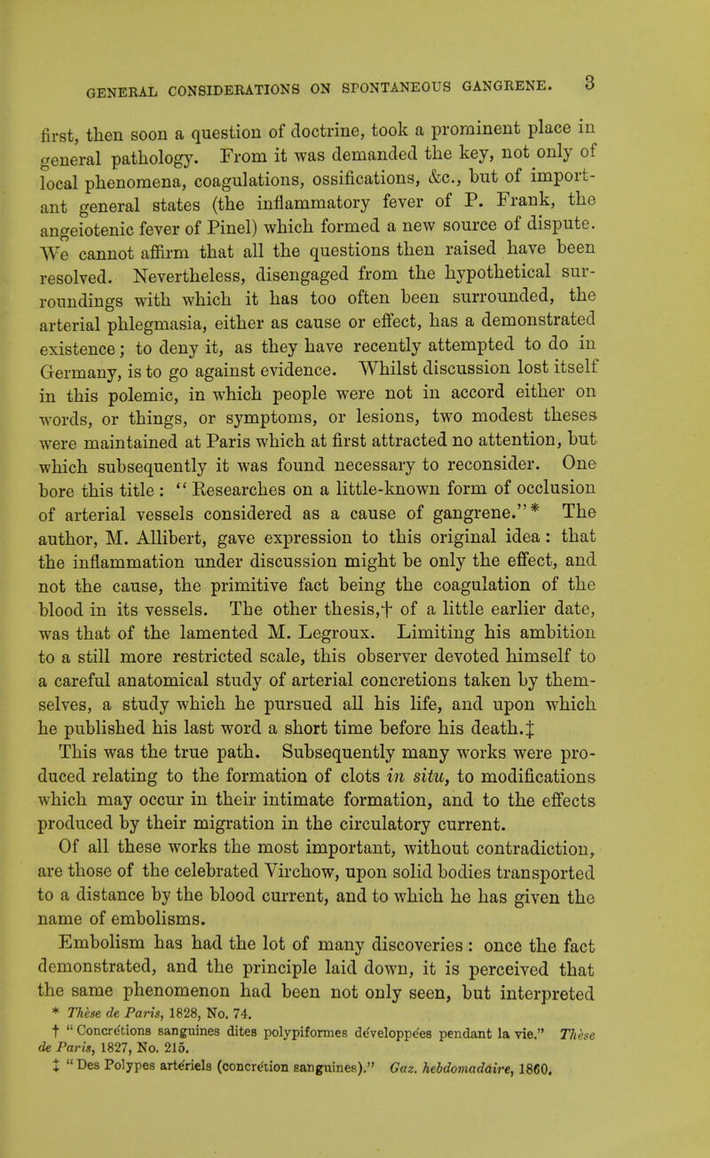 first, then soon a question of doctrine, took a prominent place in general pathology. From it was demanded the key, not only of local phenomena, coagulations, ossifications, &c, but of import- ant general states (the inflammatory fever of P. Frank, the angeiotenic fever of Pinel) which formed a new source of dispute. We cannot affirm that all the questions then raised have been resolved. Nevertheless, disengaged from the hypothetical sur- roundings with which it has too often been surrounded, the arterial phlegmasia, either as cause or effect, has a demonstrated existence; to deny it, as they have recently attempted to do in Germany, is to go against evidence. Whilst discussion lost itself in this polemic, in which people were not in accord either on words, or things, or symptoms, or lesions, two modest theses were maintained at Paris which at first attracted no attention, but which subsequently it was found necessary to reconsider. One bore this title :  Eesearches on a little-known form of occlusion of arterial vessels considered as a cause of gangrene.* The author, M. Allibert, gave expression to this original idea: that the inflammation under discussion might be only the effect, and not the cause, the primitive fact being the coagulation of the blood in its vessels. The other thesis, f of a little earlier date, was that of the lamented M. Legroux. Limiting his ambition to a still more restricted scale, this observer devoted himself to a careful anatomical study of arterial concretions taken by them- selves, a study which he pursued all his life, and upon which he published his last word a short time before his death. J This was the true path. Subsequently many works were pro- duced relating to the formation of clots in situ, to modifications which may occur in their intimate formation, and to the effects produced by their migration in the circulatory current. Of all these works the most important, without contradiction, are those of the celebrated Virchow, upon solid bodies transported to a distance by the blood current, and to which he has given the name of embolisms. Embolism has had the lot of many discoveries : once the fact demonstrated, and the principle laid down, it is perceived that the same phenomenon had been not only seen, but interpreted * These de Paris, 1828, No. 74. t  Concre'tions sanguines dites polypiformes developpe'es pendant la vie. These de Paris, 1827, No. 215. X  Ees Polypes arte'riels (concretion sanguines). Gaz. hebdomaddire, 1860.
