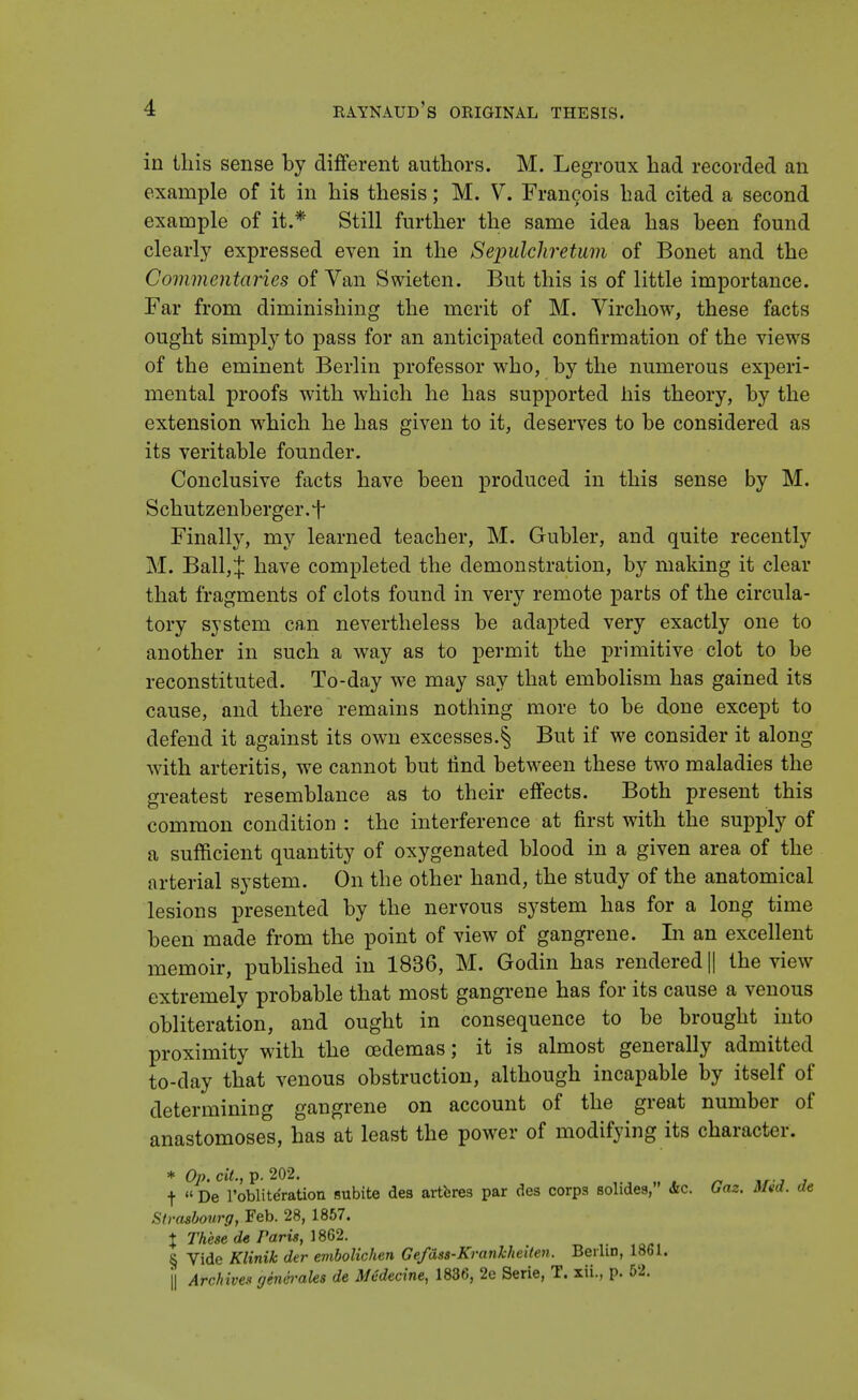 in this sense by different authors. M. Legroux had recorded an example of it in his thesis; M. V. Francois had cited a second example of it.* Still further the same idea has been found clearly expressed even in the Sepulchretum of Bonet and the Commentaries of Van Swieten. But this is of little importance. Far from diminishing the merit of M. Virchow, these facts ought simply to pass for an anticipated confirmation of the views of the eminent Berlin professor who, by the numerous experi- mental proofs with which he has supported his theory, by the extension which he has given to it, deserves to be considered as its veritable founder. Conclusive facts have been produced in this sense by M. Schutzenberger.f Finally, my learned teacher, M. Gubler, and quite recently M. Ball, J have completed the demonstration, by making it clear that fragments of clots found in very remote parts of the circula- tory system can nevertheless be adapted very exactly one to another in such a way as to permit the primitive clot to be reconstituted. To-day we may say that embolism has gained its cause, and there remains nothing more to be done except to defend it against its own excesses.§ But if we consider it along with arteritis, we cannot but find between these two maladies the greatest resemblance as to their effects. Both present this common condition : the interference at first with the supply of a sufficient quantity of oxygenated blood in a given area of the arterial system. On the other hand, the study of the anatomical lesions presented by the nervous system has for a long time been made from the point of view of gangrene. In an excellent memoir, published in 1836, M. Godin has rendered || the view extremely probable that most gangrene has for its cause a venous obliteration, and ought in consequence to be brought into proximity with the cedemas; it is almost generally admitted to-day that venous obstruction, although incapable by itself of determining gangrene on account of the great number of anastomoses, has at least the power of modifying its character. * Op. tit., p. 202. f « De l'obliteration subite des artferes par des corps solides, <Stc. Gaz. Mad. de Strasbourg, Feb. 28, 1857. % These de Paris, 1862. § Vide Klinik der embolichen Gefass-Krankheiten. Berlin, 1861. | Archives generates de Medecine, 1836, 2e Serie, T. xii., p. 52.