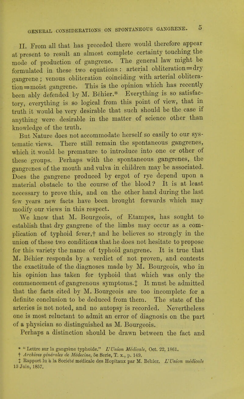 II. From all that lias preceded there would therefore appear at present to result an almost complete certainty touching the mode of production of gangrene. The general law might he formulated in these two equations : arterial obliteration=dry gangrene; venous obliteration coinciding with arterial oblitera- tion =moist gangrene. This is the opinion which has recently been ably defended by M. Behier.* Everything is so satisfac- tory, everything is so logical from this point of view, that in truth it would be very desirable that such should be the case if anything were desirable in the matter of science other than knowledge of the truth. But Nature does not accommodate herself so easily to our sys- tematic views. There still remain the spontaneous gangrenes, which it would be premature to introduce into one or other of these groups. Perhaps with the spontaneous gangrenes, the gangrenes of the mouth and vulva in children may be associated. Does the gangrene produced by ergot of rye depend upon a material obstacle to the course of the blood? It is at least necessary to prove this, and on the other hand during the last few years new facts have been brought forwards which may modify our views in this respect. We know that M. Bourgeois, of Etampes, has sought to establish that dry gangrene of the limbs may occur as a com- plication of typhoid fever,t and he believes so strongly in the union of these two conditions that he does not hesitate to propose for this variety the name of typhoid gangrene. It is true that M. Behier responds by a verdict of not proven, and contests the exactitude of the diagnoses made by M. Bourgeois, who in his opinion has taken for typhoid that which was only the commencement of gangrenous symptoms.:{; It must be admitted that the facts cited by M. Bourgeois are too incomplete for a definite conclusion to be deduced from them. The state of the arteries is not noted, and no autopsy is recorded. Nevertheless one is most reluctant to admit an error of diagnosis on the part of a physician so distinguished as M. Bourgeois. Perhaps a distinction should be drawn between the fact and *  Lettre sur la gangrene typhoide. L'Union Medicate, Oct. 22, 1861. t Archives generates de Medecine, be Serie, T. x., p, 149. % Rapport lu a la Societe' medicale des Hopitaux par M. Be'hier. L'Union medicate