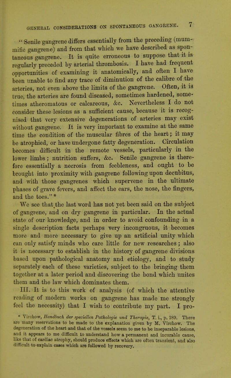  Senile gangrene differs essentially from the preceding (mum- mitie gangrene) and from that which we have described as spon- taneous gangrene. It is quite erroneous to suppose that it is regularly preceded by arterial thrombosis. I have had frequent opportunities of examining it anatomically, and often I have been unable to find any trace of diminution of the calibre of the arteries, not even above the limits of the gangrene. Often, it is true, the arteries are found diseased, sometimes hardened, some- times atheromatous or calcareous, &c. Nevertheless I do not consider these lesions as a sufficient cause, because it is recog- nised that very extensive degenerations of arteries may exist without gangrene. It is very important to examine at the same time the condition of the muscular fibres of the heart; it may be atrophied, or have undergone fatty degeneration. Circulation becomes difficult in the remote vessels, particularly in the lower limbs; nutrition suffers, &c. Senile gangrene is there- fore essentially a necrosis from feebleness, and ought to be brought into proximity with gangrene following upon decubitus, and with those gangrenes which supervene in the ultimate phases of grave fevers, and affect the ears, the nose, the fingers, and the toes.* We see that%the last word has not yet been said on the subject of gangrene, and on dry gangrene in particular. In the actual state of our knowledge, and in order to avoid confounding in a single description facts perhaps very incongruous, it becomes more and more necessary to give up an artificial unity which can only satisfy minds who care little for new researches; also it is necessary to establish in the history of gangrene divisions based upon pathological anatomy and etiology, and to study separately each of these varieties, subject to the bringing them together at a later period and discovering the bond which unites them and the law which dominates them. III. It is to this work of analysis (of which the attentive reading of modern works on gangrene has made me strongly feel the necessity) that I wish to contribute my part. I pro- * Virchow, Handbuch der speciellen Pathologie und Therapie, T. i., p. 289. There are many reservations to be made to the explanation given by M. Virchow. The degeneration of the heart and that of the vessels seem to me to be inseparable lesions, and it appears to me difficult to understand how a permanent and incurable cause, like that of cardiac atrophy, should produce effects which are often transient, and also difficult to explain cases which are followed by recovery.